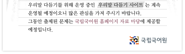 우리말 실력 알아보기 서비스 종료 안내. 200년부터 운영되었던 우리말 실력 알아보기는 2006년으로 사업이 종료되었습니다. 그동안 우리말 실력 알아보기에 관심을 가져 주셨던 여러 분께 감사드립니다. 우리말 다듬기를 위해 운영 중인 우리말 다듬기 사이트는 계속 운영될 예정이오니 많은 관심을 가져 주시기 바랍니다. 그동안 출제된 문제는 국립국어원 홈페이지 자료 마당에 제공할 예정입니다.