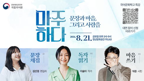 문화체육관광부
국립국어원
국어문화학교 특강 대면 참여 신청 바로가기 정보무늬
마주하다 문장과 마음, 그리고 사람을
2026. 8. 21. 금요일 오후 2시-5시, 청년문화공간 주(JU)
01 문장 채집, 김민경 편집자
02 독자 읽기, 이슬아 작가
03 마음 쓰기, 박준 시인