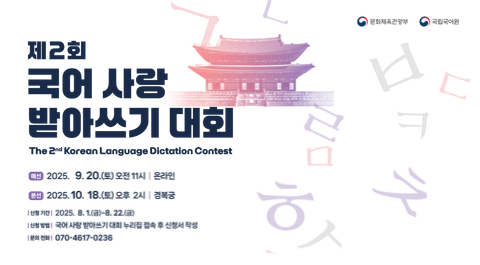 문화체육관광부, 국립국어원
제2회 
국어 사랑 
받아쓰기 대회
The 2nd Korean Language Dictation Contest
예선 2025. 9. 20.(토) 오전 11시 l 온라인
본선 2025. 10. 18.(토) 오후 2시 l 경복궁 
신청 기간 2025. 8. 1.(금)~8. 22.(금)
신청 방법 국어 사랑 받아쓰기 대회 누리집 접속 후 신청서 작성
문의 전화 070-4617-0236
정보 무늬(본선 진출자 작성)