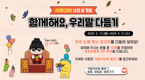 세종대왕 나신 날 기념
함께해요, 우리말 다듬기
2025. 5. 12.(월)~2025. 5. 21.(수) 
당첨자 발표는 5월 30일 진행!
자주 눈에 띄는 외국어를 다듬어 보아요!
참여해 주시는 분들 중 10명을 추첨하여 문화상품권 3만 원권을 드립니다.
자세한 사항은 국립국어원 블로그를 참고하세요.
국립국어원 블로그
쉼표, 마침표. 바로가기 →