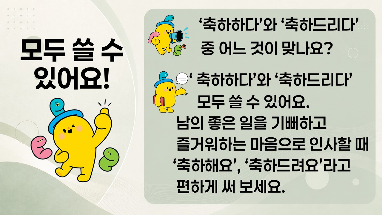 모두 쓸 수 있어요!

'축하하다'와 '축하드리다' 중 어느 것이 맞나요?

'축하하다'와 '축하드리다' 모두 쓸 수 있어요.
남의 좋은 일을 기뻐하고 즐거워하는 마음으로 인사할 때 '축하해요', '축하드려요'라고 편하게 써 보세요.