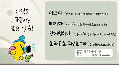 이것도
표준어,
표준 발음!
이쁘다: '예쁘다'와 같은 말이에요.(2015년 인정)
삐지다: '삐치다'와 같은 말이에요.(2014년 인정)
간지럽히다: '간질이다'와 같은 말이에요.(2011년 인정)
효과[효:과/효:꽈]로 발음해요.(2017년 인정)
표준국어대사전 바로가기 →