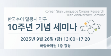 Korean Sign Language Corpus Research
10th Anniversary Seminar
한국수어 말뭉치 연구
10주년 기념 세미나
2025년 9월 26일 (금) 13:00~17:20
국립국어원 1층 강당