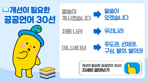 개선이 필요한 공공언어 30선

말씀이 계시겠습니다 > 말씀이 있겠습니다
저희 나라 > 우리나라
이니셔티브 > 주도권, 선제권, 구상, 발의, 발의권

개선이 필요한 공공언어 30선 자세히 알아보기