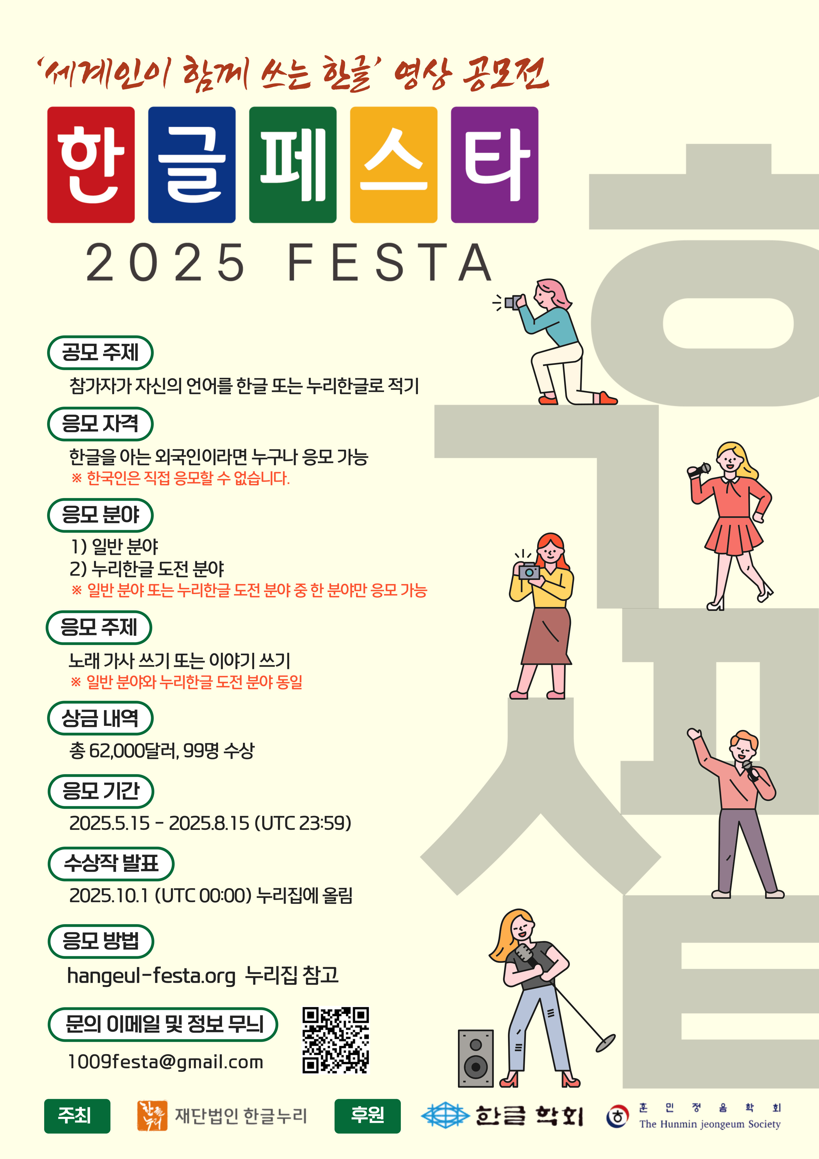 세계인이 함께 쓰는 한글 영상 공모전 한글페스타 2025 FESTA 공모 주제 참가자가 자신의 언어를 한글 또는 누리한글로 적기 응모 자격 한글을 아는 외국인이라면 누구나 응모 가능 한국인은 직접 응모할 수 없습니다. 응모분야 1) 일반분야 2) 누리한글 도전 분야 *일반 분야와 누리한글 도전분야 동일 상금 내역 총 62,000달러, 99명 수상 응모 기간 2025.5.15 - 2025.8.15 (UTC 23:59) 수상작 발표 2025.10.1(UTC 00:00) 누리집에 올림 응모방법 hangeul-festa.org 누리집 참고 문의 이메일 및 정보 무늬 1009festa@gmail.com 큐알코드 주최 재단법인 한글누리 후원 한글학회 훈민정음학회