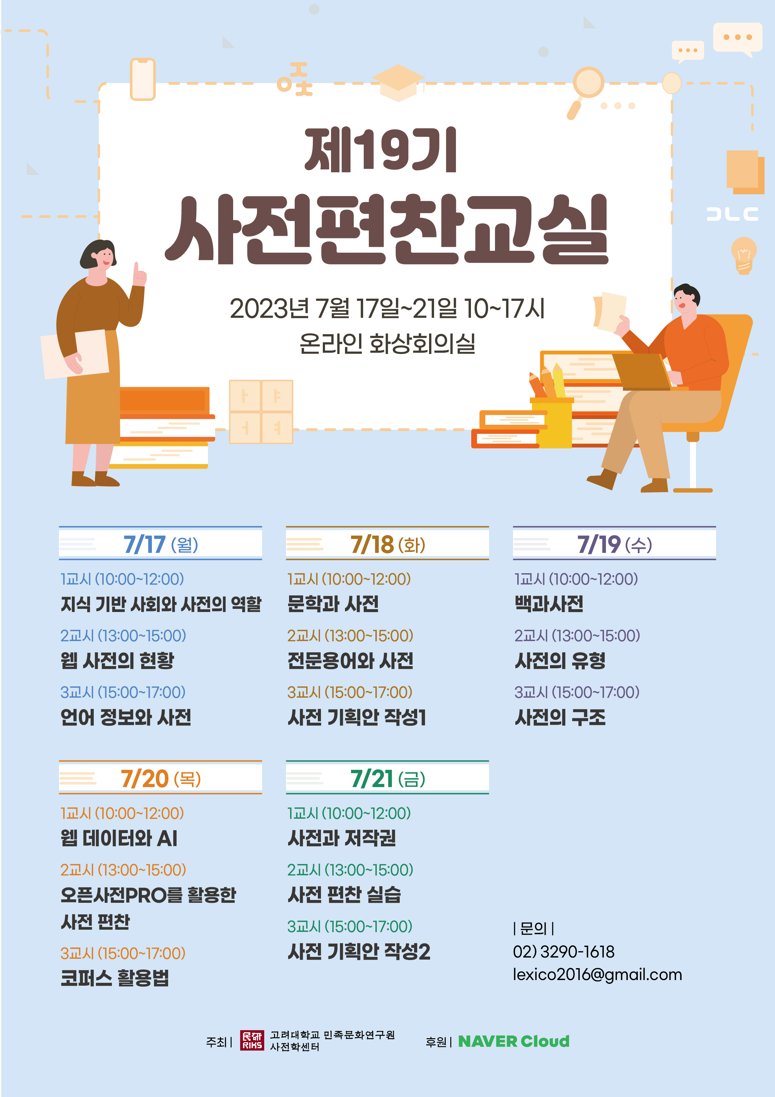 제19기 사전편찬교실 2023년 7월 17일~21일 10~17시 온라인 화상회의실, 7/17 월 1교시(10:00~12:00) 지식 기반 사회와 사전의 역할, 2교시(13:00~15:00) 웹 사전의 현황, 3교시(15:00~17:00) 언어 정보와 사전, 7/18 화 1교시(10:00~12:00) 문학과 사전, 2교시(13:00~15:00) 전문용어와 사전, 3교시(15:00~17:00) 사전 기획안 작성1, 7/19 수 1교시(10:00~12:00) 백과사전, 2교시(13:00~15:00) 사전의 유형, 3교시(15:00~17:00) 사전의 구조, 7/20 목 1교시(10:00~12:00) 웹 데이터와 AI, 2교시(13:00~15:00) 오픈사전 PRO를 활용한 사전 편찬, 3교시(15:00~17:00) 코퍼스 활용법, 7/21 금 1교시(10:00~12:00) 사전과 저작권, 2교시(13:00~15:00) 사전 편찬 실습, 3교시(15:00~17:00) 사전 기획안 작성2, 문의 02)3290-1618 lexico2016@gmail.com, 주최 고려대학교 민족문화연구원 사전학센터, 후원 NAVER Cloud