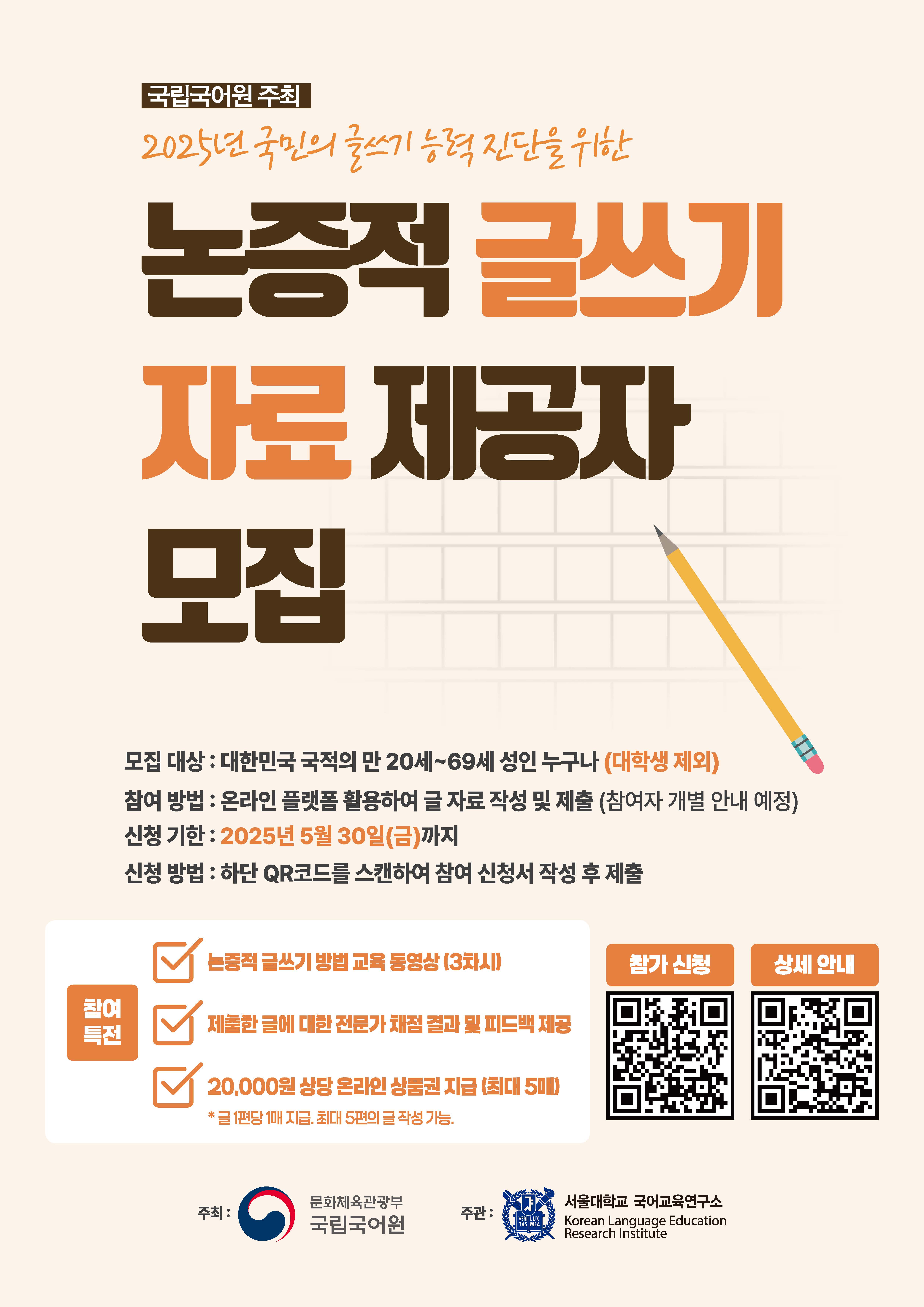 국립국어원 주최 2025년 국민의 글쓰기 능력 진단을 위한 논증적 글쓰기 자료 제공자 모집, 모집 대상: 대한민국 국적의 만 20세~69세 성인 누구나(대학생 제외), 참여 방법: 온라인 플랫폼 활용하여 글 자료 작성 및 제출(참여자 개별 안내 예정), 신청 기한 : 2025년 5월 30일(금)까지, 신청 방법: 하단 QR코드를 스캔하여 참여 신청서 작성 후 제출, 참여 특전: 논증적 글쓰기 방법 교육 동영상(3차시), 제출한 글에 대한 전문가 채점 결과 및 피드백 제공, 20,000원 상당 온라인 상품권 지급(최대 5매) 글 1편당 1매 지급, 최대 5편의 글 작성 가능. 참가 신청 정보 무늬, 상세 안내 정보 무늬, 주최: 문화체육관광부 국립국어원, 주관: 서울대학교 국어교육 연구소 Korean Language Education Research Institute