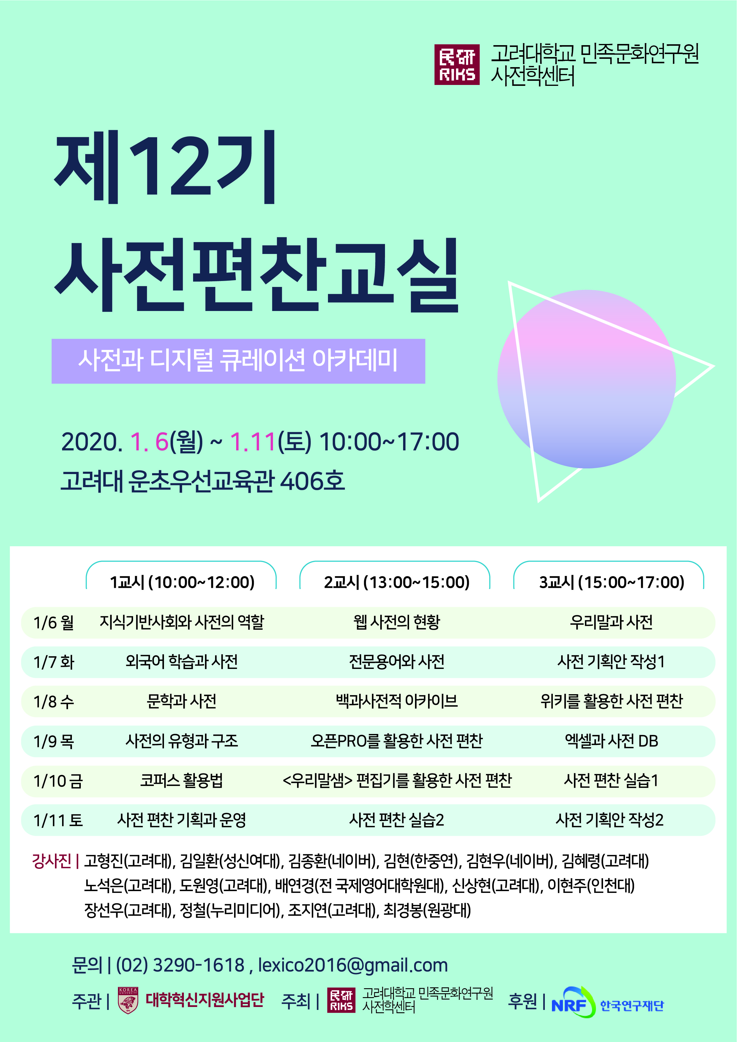 제 12기 사전편찬 교실 사전과 디지털 큐레이션 아카데미 일시 : 2020. 1. 6(월) ~ 1.11(토) 10:00~17:00  장소 : 고려대 운초우선교육관 406호 1교시(10:00 ~ 12:00) 2교시(13:00~15:00) 3교시(15:00~17:00) 1월 6일 월요일 1교시 : 지식기반사회와 사전의 역할 2교시 : 웹 사전의 현황 3교시 : 우리말과 사전 1월 7일 화요일 1교시 : 외국어 학습과 사전 2교시 : 전문용어와 사전 3교시 : 사전 기획안 작성1 1월 8일 수요일 1교시 :  문학과 사전 2교시 : 백과사전적 아카이브 3교시 : 위키를 활용한 사전 편찬 1월 9일 목요일 1교시 : 사전의 유형과 구조 2교시 : 오픈PRO를 활용한 사전 편찬 3교시 : 엑셀과 사전 DB 1월 10일 금요일 1교시 : 코퍼스 활용법 2교시 : <우리말샘>편집기를 활용한 사전 편찬 3교시 : 사전 편찬 실습1 1월 11일 토요일 1교시 : 사전 편찬 기획과 운영 2교시 : 사전 편찬 실습2 3교시 : 사전 기획안 작성2  강사진 : 고형진(고려대),김일환(성신여대),김종환(네이버),김현(한중연),김현우(네이버),김혜령(고려대),노석은(고려대),도원영(고려대),배연경(전 국제영어대학원대),신상현(고려대),이현주(인천대),장선우(고려대),정철(누리미디어),조지연(고려대), 최경봉(원광대) 문의 : (02)3290-1618, lexico2016@gmail.com 주관 : 고려대 대학혁신지원사업단 주최 : 고려대학교 민족문화연구원 사전학센터 후원 : NRF 한국연구재단