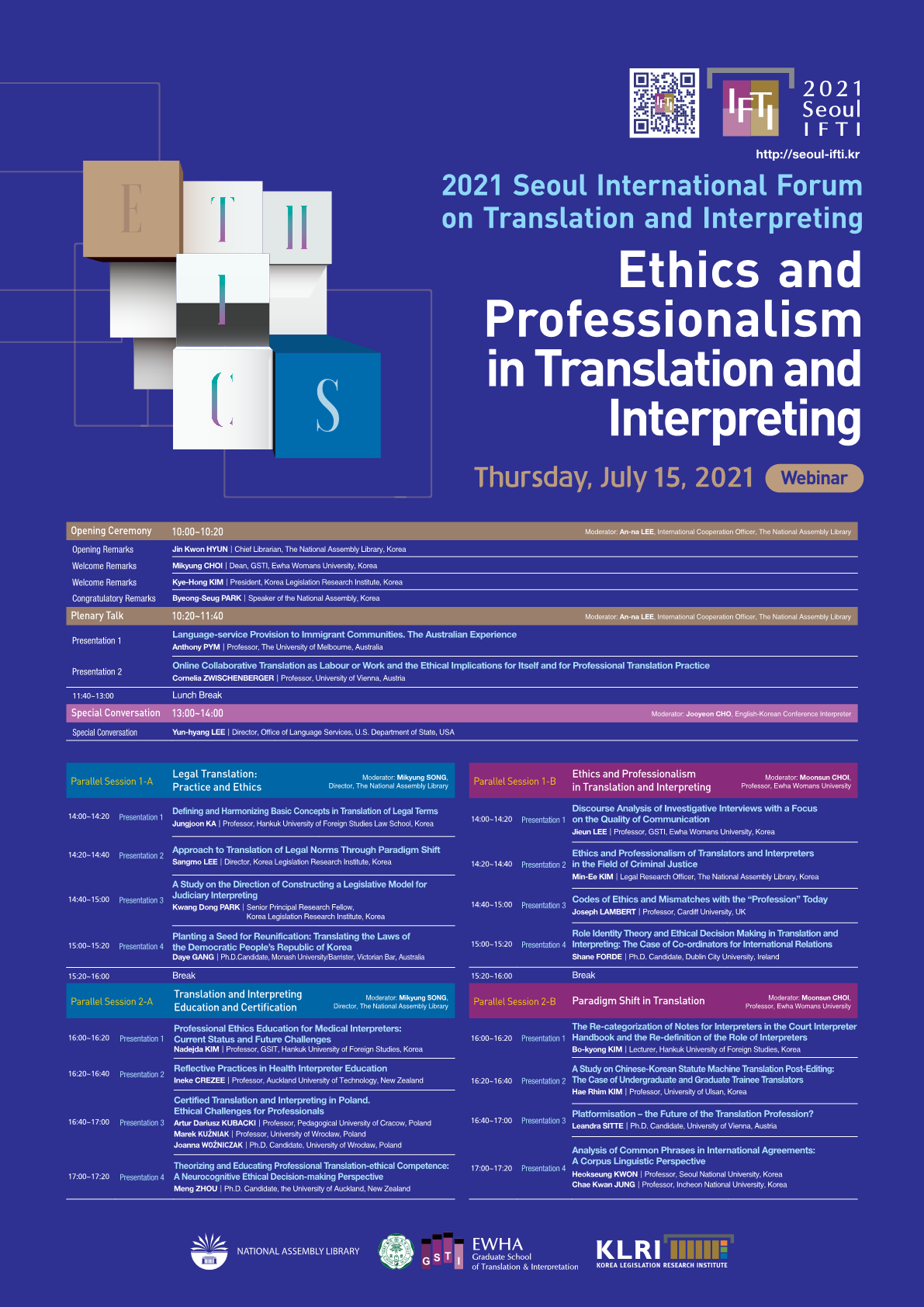 2021 Seoul IFTI http://seoul-ifti.kr 2021 Seoul International Forum on Translation and Interpreting Ethics and Professionalism in Translation and Interpreting Thursday, July 15, 2021 Webinar, Opening Ceremony 10:00~10:20 Moderator: An-na Lee, International Cooperation Officer, The National Assembly Library, Opening Remarks Jin Kwon HYUN Chief Libration, The National Assembly Library, Korea, Welcome Remarks Mikyung CHOI Dean, GSTI, Ewha Womans University, Korea, Welcome Remarks Kye-Hong KIM President, Korea Legislation Research Institute, Korea, Congratulatory Remarks Byeong-PARK Speaker of the National Assembly, Korea, Plennary Talk 10:20~11:40 Moderator: An-na Lee, International Cooperation Officer, The National Assembly Library, Presentation 1 Language-service Provision to Immigrant Communities, The Australian Experience Anthony PYM Professor, The University of Melbourne, Australia, Presentation 2 Online Collaborative Translation as Labour or Wokr and the Ethical Implications for Itself and for Professional Translation Practice Cornelia ZWISCHENBERGER Professor, University of Vienna, Austria, 11:40~13:00 Lunch Break, Special Converstion 13:00~14:00 Moderator: Jooyeon CHO, English-Korean Conference Interpreter, Special Converstion Yun-hyang LEE Director, Office of Language Service, U.S. Department of State, USA, Paralle Session 1-A Legal Translation: Practice and Ethics Moderator: Mikyung SONG, Director, The National Assembly Library 14:00~14:20 Presentation1 Definig and Harmonizing Basic Concepts in Translation of Legal Terms Jungjoon KA Professor, Hankuk University of Foreign Studies Law School, Korea, 14:20~14:40 Presentation 2 Approach to Translation of Legal Norms Thorugh Paradigm Shift Sangmo LEE Director, Korea Legislation Research Institute, Korea, 14:40~15:00 Presentation 3 A Study on the Direction of Constructing a Legislative Model for Judiciary Interpreting Kwang Dong PARK Senior Principal Research Fellow, Korea Legislation Research Institute, Korea, 15:00~15:20 Presentation 4 Planting a Seed for Reunification: Translating the Laws of the Democratic People's Republic of Korea Daye GANG Ph.D.Candidate, Monash University/Barrusterm Victorian Barm Australiam 15:20~16:00 Break, Parallel Session 2-A Translation and Interpreting Education and Certification Moderator: Mikyung SONG, Director, The National Assembly Library, 16:00~16:20 Presentaion 1 Professional Ethics Education for Medical Interpreters: Current Status and Future Challenges Nadejda KIM Professor, GSIT, Hankuk University of Foreign Studies, Korea, 16:20~16:40 Presentation 2 Reflective Practices in Health Interpreter Education Inele CREZEE Professor, Auchland University of Technology, New Zealand, 16:40~17:00 Presentation 3 Certified Translation and Interpreting in Poland. Ethical Challenges for Professionals Artur Dariusz KUBACKL Professor, Pedagogical University of Cracow, Poland MAREK KUZNIAK Professor, University of Wroclaw, Poland Joanna WOZNICZAK Ph.D. Candidate, University of Wroclaw, Poland 17:00~17:20 Presentation 4 Theorizing and Educating Professional Translation-ethical Competence: A Neurocognitive Ethical Decision-making Perspective Meng ZHOU Ph.D.Candiate, the University of Auckland, New Zealand, Parallel Session 1-B Ethics and Professionalism in Translation and Interpreting Moderator: Moonsun CHOI Professor, Ewha Womans University 14:00~14:20 Presentation 1 Discorse Analysis of Investigative Interviews with a Focus on the Quality of Communication Jieyn LEE Professor, GSTI, Ewha Womans University, Korea 14:20~14:40 Presentation 2 Ethics and Professionalism of Translators and Interpreters in the Field of Criminal Justice Min-EM KIM Legal Research Officer, The National Assembly Library, Korea, 14:40~15:00 Presentation 3 Codes of Ethics and Mismatches with the 'Profession' Today Joseph LAMBERT Professor, Cardiff University, UK, 15:00~15:20 Presentation 4 Role Identity Theory and Ethical Decision Making in Translation and Interpreting: The Case of Co-ordinators for International Relations Shane FORDE Ph.D.Candidate, Dublin City University, Ireland, 15:20~16:00 Break, Parallde Session 2-B Paradigm Shift in Translation Moderator: Moonsun CHOI, Professor, Ewha Womans University 16:00~16:20 Presentation 1 The Re-categorization of Notes for Interpreters in the Court Interpreter Handbook and the Re-definition of the Role of Interpreters Bo-kyoung KIM Lecturer, Hankuk University of Foreign Studies, Korda, 16:20~16:40 Presentation 2 A Study on Chinese-Korean Statute Machine Translation Post-Editing: The Case of Undergraduate and Graduate Trainee Translators Hae Rhim KIM Professor, University of Ulsan, Korea, 16:40~17:00 Presentation 3 Platformisation-the Future of the Translation Profession? Leandra SITTE Ph.D.Candidate, University of Vienna, Austria, 17:00~17:20 Presentation 4 Analysis of Common Phrases in International Agreements: A Corpus Linguistic Perspective Heokseung KWON Professor, Seoul National University, Korea Cha Kwan JUNG Professor, Incheon National University, Korea, NATIONAL ASSEMBLY LIBRARY, EWHA Graduate School of Translation and Interpretation, KLRI LOREA LEGISLATION RESEARCH INSTITUTE