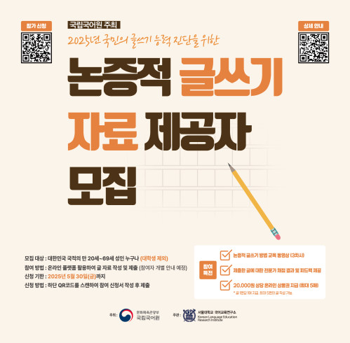 참가 신청 정보 무늬, 국립국어원 주최 2025년 국민의 글쓰기 능력 진단을 위한 논증적 글쓰기 자료 제공자 모집, 상세 안내 정보 무늬, 모집 대상: 대한민국 국적의 만 20세~69세 성인 누구나(대학생 제외), 참여 방법: 온라인 플랫폼 활용하여 글 자료 작성 및 제출(참여자 개별 안내 예정), 신청 기한: 2025년 5월 30일(금)까지, 신청 방법: 하단 QR코드를 스캔하여 참여 신청서 작성 후 제출, 참여 특전: 논증적 글쓰기 방법 교육 동영상(3차시), 제출한 글에 대한 전문가 채점 결과 및 피드백 제공, 20,000원 상당 온라인 상품권 지급(최대 5매), 글 1편당 1매 지급, 최대 5편의 글 작성 가능, 주최: 문화체육관광부 국립국어원, 주관: 서울대학교 국어교육연구소 Korean Language Education Research Institute