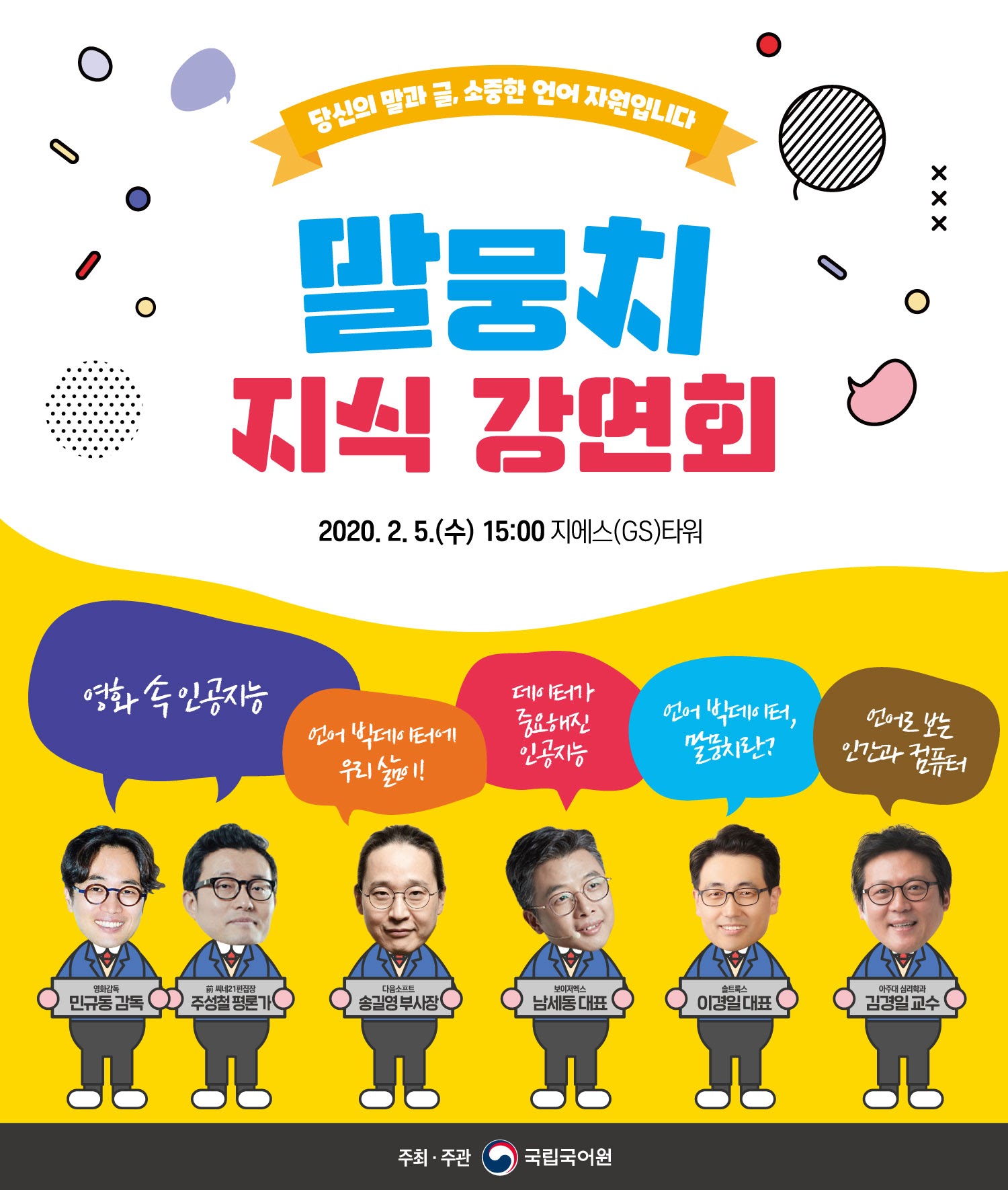 말뭉치 지식 강연회 2020. 2. 5.(수) 15:00 지에스(GS)타워 영화 속 인공지능 : 영화감독 민규동 감독, 주성철 평론가 언어 빅데이터에 우리삶이! : 다음소프트 송길영 부사장 데이터가 중요해진 인공지능 : 보이저엑스 남세동 대표 언어 빅데이터, 물뭉치란? : 솔트웍스 이경일 대표 언어로 보는 인간과 컴퓨터 : 아주대 심리학과 김경일 교수 주최 주관 : 국립국어원