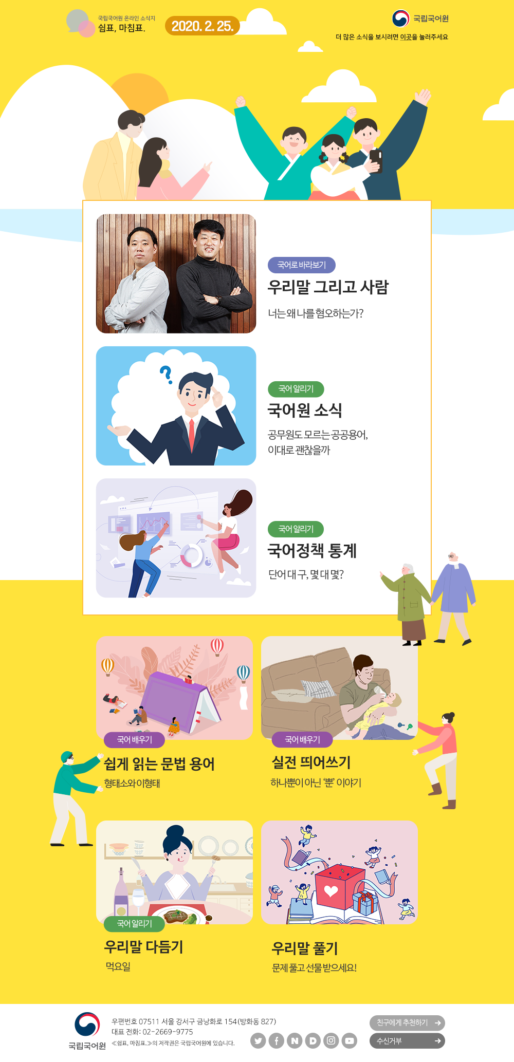 국립국어원 온라인 소식지 쉼표, 마침표. 2020.2.25. 국립국어원(로고), 더 많은 소식을 보시려면 이곳(포스터)을 눌러주세요 국어로 바라보기_우리말 그리고 사람_너는 왜 나를 혐오하는가?/ 국어 알리기_국어원 소식_공무원도 모르는 공공용어, 이대로 괜찮을까/ 국어 알리기_국어정책 통계_단어 대 구, 몇 대 몇?/ 국어 배우기_쉽게 읽는 문법 용어_형태소와 이형태/ 국어 배우기_실전 띄어쓰기_하나뿐이 아닌 '뿐' 이야기/ 국어 알리기_우리말 다듬기_먹요일/ 우리말 풀기_문제 풀고 선물 받으세요! 국립국어원(로고) 우편번호 07511 서울 강서구 금낭화로 154(방화동 827) 대표 전화: 02-2669-9775 《쉼표, 마침표.》의 저작권은 국립국어원에 있습니다. 트위터(아이콘), 페이스북(아이콘), 네이버(아이콘), 다음(아이콘), 인스타그램(아이콘), 유튜브(아이콘), 친구에게 추천하기, 수신거부