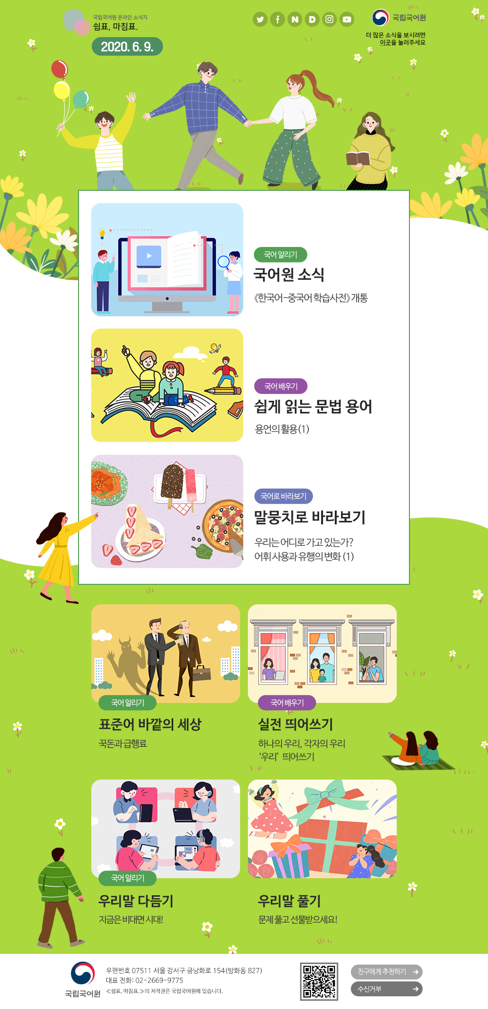 국립국어원 온라인 소식지 쉼표, 마침표. 2020.6.9. 트위터(아이콘), 페이스북(아이콘), 네이버(아이콘), 다음(아이콘), 인스타그램(아이콘), 유튜브(아이콘), 국립국어원(로고), 더 많은 소식을 보시려면 이곳(포스터)을 눌러주세요
국어 알리기_국어원 소식_《한국어-중국어 학습사전》개통
국어 배우기_쉽게 읽는 문법 용어_용언의 활용(1)
국어로 바라보기_말뭉치로 바라보기_우리는 어디로 가고 있는가? 어휘 사용과 유행의 변화(1)
국어 알리기_표준어 바깥의 세상_꾹돈과 급행료
국어 배우기_실전 띄어쓰기_하나의 우리, 각자의 우리 '우리' 띄어쓰기
국어 알리기_우리말 다듬기_지금은 비대면 시대!
우리말 풀기_문제 풀고 선물받으세요!
국립국어원(로고) 우편번호 07511 서울 강서구 금낭화로 154(방화동 827) 대표 전화: 02-2669-9775 《쉼표, 마침표.》의 저작권은 국립국어원에 있습니다. 큐아르코드, 친구에게 추천하기, 수신거부