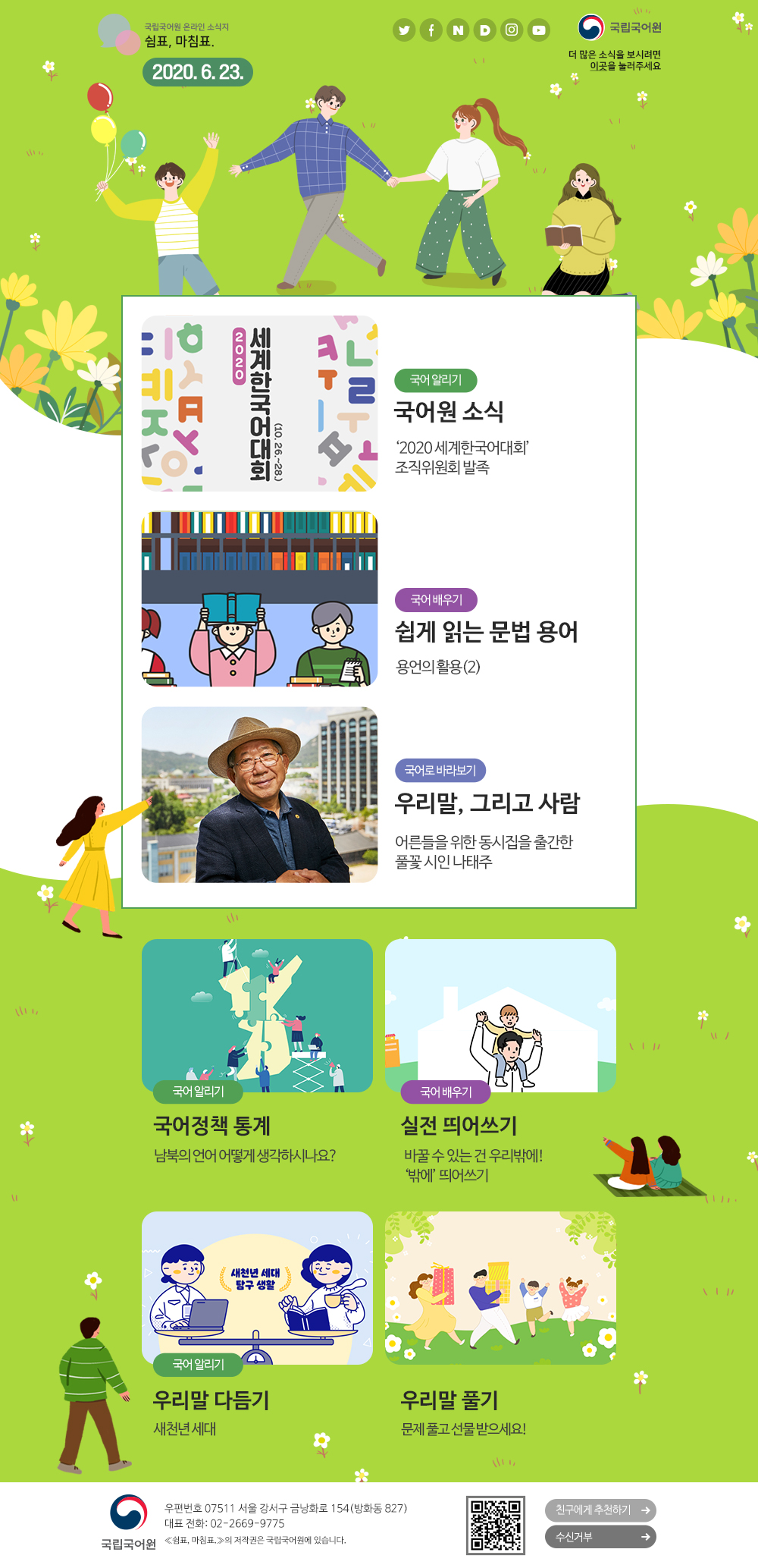 국립국어원 온라인 소식지 쉼표, 마침표. 2020.6.23. 트위터(아이콘), 페이스북(아이콘), 네이버(아이콘), 다음(아이콘), 인스타그램(아이콘), 유튜브(아이콘), 국립국어원(로고), 더 많은 소식을 보시려면 이곳(포스터)을 눌러주세요
국어 알리기_국어원 소식_'2020 세계한국어대회' 조직위원회 발족
국어 배우기_쉽게 읽는 문법 용어_용언의 활용(2)
국어로 바라보기_우리말, 그리고 사람_어른들을 위한 동시집을 출간한 풀꽃 시인 나태주
국어 알리기_국어정책 통계_남북의 언어 어떻게 생각하시나요?
국어 배우기_실전 띄어쓰기_바꿀 수 있는 건 우리밖에! '밖에' 띄어쓰기
국어 알리기_우리말 다듬기_새천년 세대
우리말 풀기_문제 풀고 선물받으세요!
국립국어원(로고) 우편번호 07511 서울 강서구 금낭화로 154(방화동 827) 대표 전화: 02-2669-9775 《쉼표, 마침표.》의 저작권은 국립국어원에 있습니다. 큐아르코드, 친구에게 추천하기, 수신거부