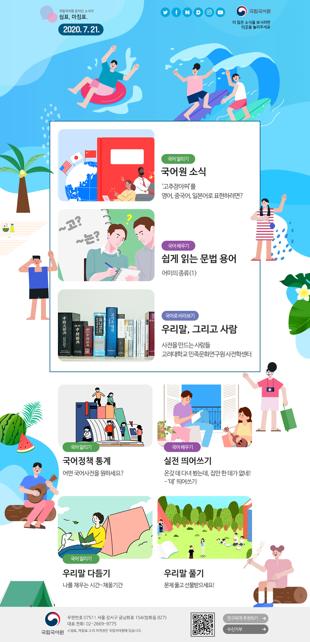 국립국어원 온라인 소식지 쉼표, 마침표. 2020.7.21. 트위터(아이콘), 페이스북(아이콘), 네이버(아이콘), 다음(아이콘), 인스타그램(아이콘), 유튜브(아이콘), 국립국어원(로고), 더 많은 소식을 보시려면 이곳(포스터)을 눌러주세요
국어 알리기_국어원 소식_'고추장아찌'를 영어, 중국어, 일본어로 표현하려면?
국어 배우기_쉽게 읽는 문법 용어_어미의 종류(1)
국어로 바라보기_우리말, 그리고 사람_사전을 만드는 사람들 고려대학교 민족문화연구원 사전학센터
국어 알리기_국어정책 통계_어떤 국어사전을 원하세요?
국어 배우기_실전 띄어쓰기_온갖 데 다녀 봤는데, 집만 한 데가 없네! -'데' 띄어쓰기
국어 알리기_우리말 다듬기_나를 채우는 시간-채움기간
우리말 풀기_문제 풀고 선물받으세요!
국립국어원(로고) 우편번호 07511 서울 강서구 금낭화로 154(방화동 827) 대표 전화: 02-2669-9775 《쉼표, 마침표.》의 저작권은 국립국어원에 있습니다. 큐아르코드, 친구에게 추천하기, 수신거부