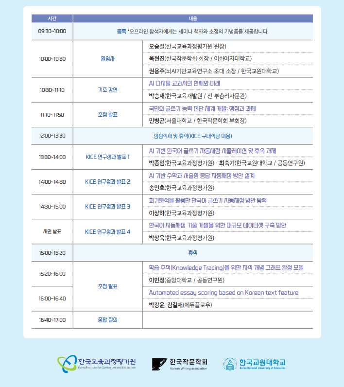 시간, 내용, 09:00~10:00 등록 오프라인 참석자에게는 세미나 책자와 소정의 기념품을 제공합니다. 10:00~10:30 환영사 오승걸(한국교육과정평가원 원장), 옥현진(한국작문학회 회장, 이화여자대학교), 권용주(뇌AI기반교육연구소 초대 소장, 한국교원대학교), 10:30~11:10 기조 강연 AI디지털 교과서의 현재와 미래 박승재(한국교육개발원, 전 부총리자문관), 11:10~11:50 초청발표 국민의 글쓰기 능력 진단 체계 개발 쟁점과 과제 민병곤(서울대학교, 한국작문학회 부회장), 12:00~12:30 점심식사 및 휴식(KICE 구내식당 이용), 13:30:14:00 KICE 연구성과 발표1 AI기반 한국어 글쓰기 자동채점 시뮬레이션 및 후속과제 박종임(한국교육과정평가원) 최숙기(한국교원대학교, 공동연구원), 14:00~14:30 KICE연구성과 발표2 AI기반 수학과 서술형 응답 자동채점 방안 설계 송민호(한국교육과정평가원), 14:30~15:00 KICE 연구성과 발표3 회귀분석을 활용한 한국어 글쓰기 자동채점 방안 탐색 이상하(한국교육과정평가원), 서면 발표 KICE 연구성과 발표4 한국어 자동채점 기술 개발을 위한 대규모 데이터셋 구축 방안 박상욱(한국교육과정평가원), 15:00~15:20 휴식, 15:20~16:00 초청발표 학습 추적(Knowledge Tracing)을 위한 지식 개념 그래프 완성 모델 이민정(중앙대학교, 공동연구원), 16:00~16:40 초청발표 Automated essay scoring based on Korean text feature 박강윤, 김길재(에듀플로우), 16:40~17:00 종합질의, 한국교육과정평가원, 한국작문학회, 한국교원대학교