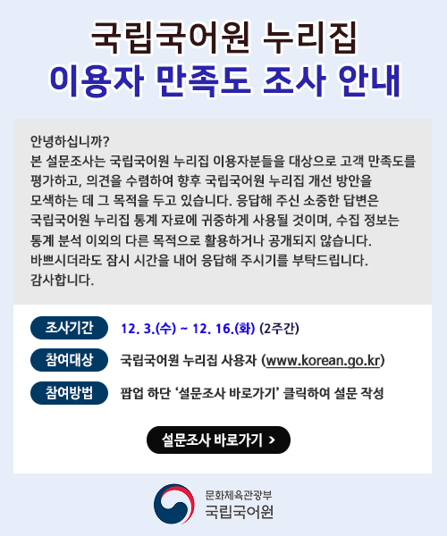 국립국어원 누리집 이용자 만족도 조사 안내. 안녕하십니까? 본 설문조사는 국립국어원 누리집 이용자분들을 대상으로 고객 만족도를 평가하고 다양한 의견을 수렴하여 향후 국립국어원 누리집 개선 방안을 모색하는 데 그 목적을 두고 있습니다. 응답해 주신 소중한 답변은 저희 국립국어원 누리집 통계 자료에 귀중하게 사용될 것이며, 수집 정보는 통계 분석 이외의 타 목적으로 활용하거나 공개되지 않습니다. 바쁘시더라도 잠시 시간을 내어 응답해 주시기를 부탁드립니다. 감사합니다. 조사기간: 12. 3.(수) ~ 12. 16.(화)(2주간) 참여대상: 국립국어원 누리집 이용자(www.korean.go.kr) 참여방법: 팝업 하단 설문조사 바로가기 클릭하여 설문 작성. 설문조사 바로가기. 문화체육관광부 국립국어원.