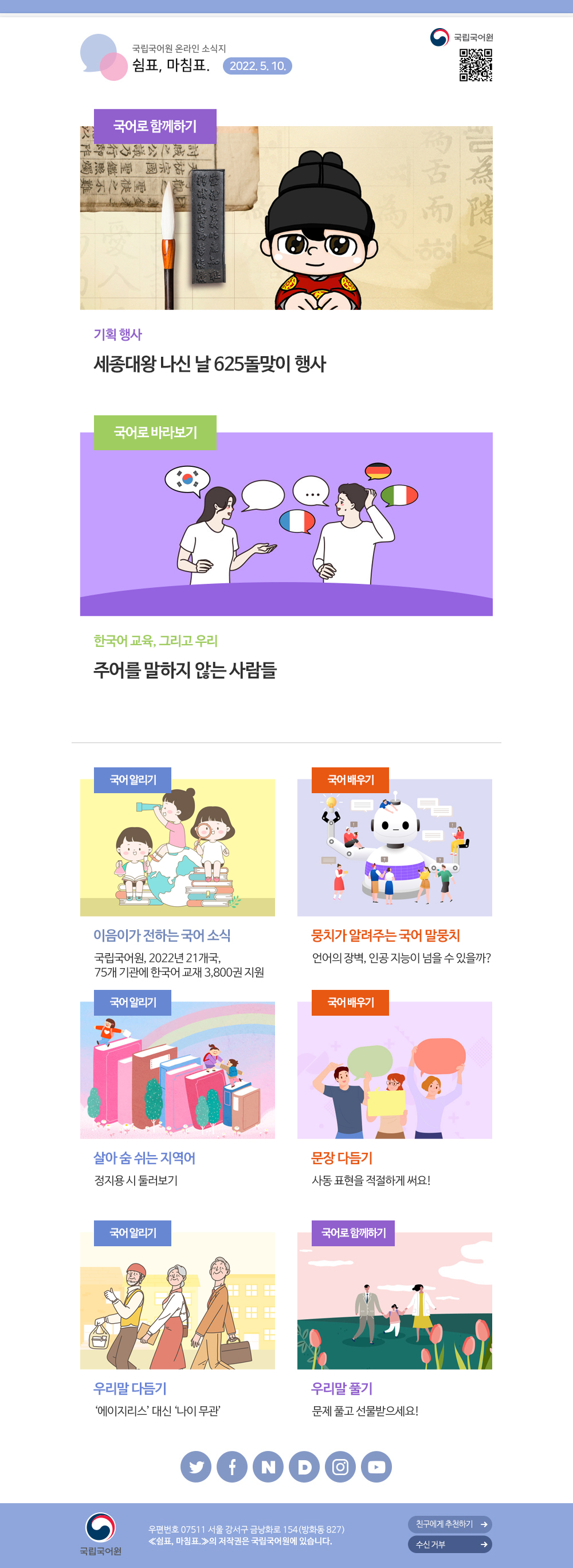 국립국어원 온라인 소식지 쉼표, 마침표. 2022.5.10. 국립국어원 큐아르코드, -국어로 함께하기/ 기획 행사/ 세종대왕 나신 날 625돌맞이 행사, -국어로 바라보기/ 한국어 교육, 그리고 우리/ 주어를 말하지 않는 사람들, -국어 알리기/ 이음이가 전하는 국어 소식/ 국립국어원, 2022년 21개국, 75개 기관에 한국어 교재 3,800권 지원, -국어 배우기/ 뭉치가 알려주는 국어 말뭉치/ 언어의 장벽, 인공 지능이 넘을 수 있을까?, -국어 알리기/ 살아 숨 쉬는 지역어/ 정지용 시 둘러보기, -국어 배우기/ 문장 다듬기/ 사동 표현을 적절하게 써요!, -국어 알리기/ 우리말 다듬기/ '에이지리스' 대신 '나이 무관', -국어로 함께하기/ 우리말 풀기/ 문제 풀고 선물받으세요!, 국립국어원, 우편번호 07511 서울 강서구 금낭화로 154(방화동 827) 쉼표, 마침표.의 저작권은 국립국어원에 있습니다. 친구에게 추천하기, 수신 거부