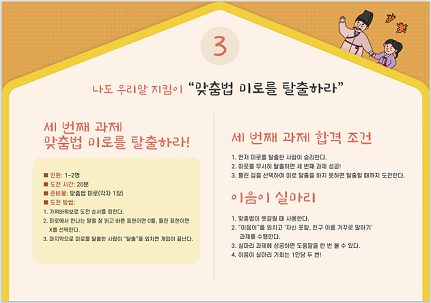 3. 나도 우리말 지킴이 "맞춤법 미로를 탈출하라" -세 번째 과제 맞춤법 미로를 탈출하라! 인원: 1~2명, 도전 시간: 20분, 준비물: 맞춤법 미로(각자 1장), 도전 방법: 1.가위바위보로 도전 순서를 정한다. 2.미로에서 만나는 말을 잘 읽고 바른 표현이면 O를, 틀린 표현이면 X를 선택한다. 3.마지막으로 미로를 탈출한 사람이 '탈출'을 외치면 게임이 끝난다. -세 번째 과제 합격 조건 1.먼저 미로를 탈출한 사람이 승리한다. 2.미로를 무사히 탈출하면 세 번째 과제 성공! 3.틀린 길을 선택하여 미로 탈출을 하지 못하면 탈출할 때까지 도전한다. -이음의 실마리 1.맞춤법이 헷갈릴 때 사용한다. 2.'이음이'를 외치고 '자신 포함, 친구 이름 거꾸로 말하기' 과제를 수행한다. 3.실마리 과제에 성공하면 도움말을 한 번 볼 수 있다. 4.이음이 실마리 기회는 1인당 두 번!