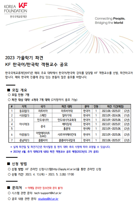 KF KOREA FOUNDATION 한국국제교류재단, Connecting People, Bridging the World, 2023 가을학기 파견 KF 한국어/한국학 객원교수 공모, 한국국제교류재단(KF)은 해외 주요 대학에서 한국어/한국학 강의를 담당할 KF 객원교수를 선발, 파견하고자 합니다. 해외 한국학 진흥에 관심 있는 분들의 많은 응모를 바랍니다. - 모집 개요, 모집 인원 : 7명, 파견 대상 대학 : 6개국 7개 대학(2지망까지 응모 가능), #, 지역, 국가, 파견 대학, 분야, 인원, 파견 기간(예정), #1. 지역 동유럽(1), 국가 라트비아, 파견 대학 라트비아대, 분야 한국어, 인원1, 파견 기간(예정) 2023.08.~2025.07.(2년), #2. 지역 서유럽(1), 국가 스페인, 파견 대학 말라가대, 분야 한국어, 인원1, 파견 기간(예정) 2023.09.~2024.08.(1년), #3. 지역 아시아(3), 국가 인도네시아, 파견 대학 인도네시아교육대, 분야 한국어, 인원1, 파견 기간(예정) 2023.09.~2025.08.(2년), #4. 지역 아시아(3), 국가 중국, 파견 대학 베이징대, 분야 한국어, 인원1, 파견 기간(예정) 2023.07.~2025.07.(2년), #5. 지역 아시아(3), 국가 중국, 파견 대학 홍콩대, 분야 한국학, 인원1, 파견 기간(예정) 2023.09.~2025.08.(2년), #6. 지역 아중동(1), 국가 아랍에미리트(UAE), 파견 대학 샤르자아메리칸대, 분야 한국어, 인원1, 파견 기간(예정) 2023.09.~2025.08.(2년), #7. 지역 중남미(1), 국가 콜롬비아, 파견 대학 콜롬비아국립대, 분야 한국어, 인원1, 파견 기간(예정) 2023.08.~2025.07.(2년), 실제 파견일 및 파견기간은 학사일정 등 현지 대학 측의 사정에 따라 조정될 수 있습니다. 2023년 6월 추가 대학(3개 내외) 파견 객원교수 공모 예정(2023년도 2차 공모), - 신청 방법, 신청 방법 : KF 온라인 신청시스템(http://apply.kf.or.kr)을 통한 온라인 신청, 신청 기간 : 2023. 4. 13.(목) ~ 2023. 5. 2.(화)17:00 - 문의처, 이메일 문의만 접수(전화 문의 불가), 시스템 관련 문의 : tech-support@kf.or.kr, 공모 내용 관련 문의 : studies@kf.or.kr