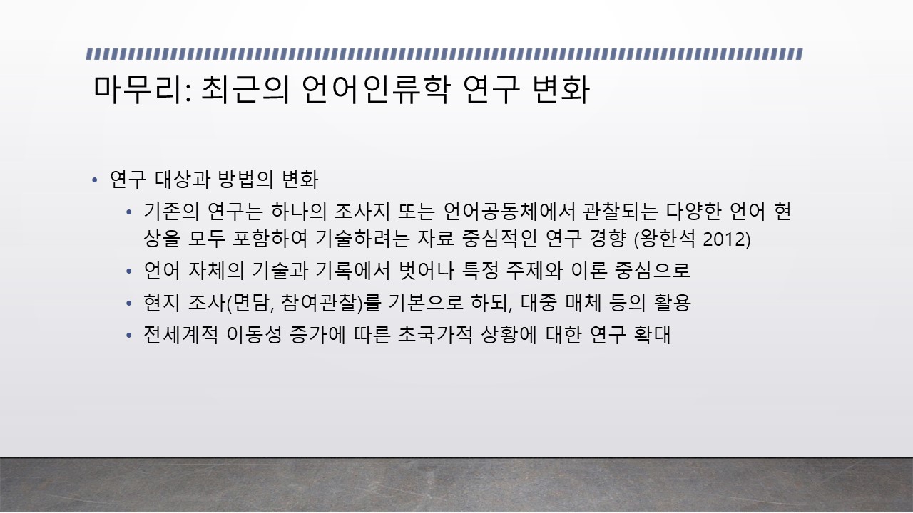 [강의자료5] 마무리: 최근의 언어인류학 연구 변화 ·연구 대상과 방법의 변화 -기존의 연구는 하나의 조사지 또는 언어공동체에서 관찰되는 다양한 언어 현상을 모두 포함하여 기술하려는 자료 중심적인 연구 경향(왕한석 2012) -언어 자체의 기술과 기록에서 벗어나 특정 주제와 이론 중심으로 -현지 조사(면담, 참여관찰)를 기본으로 하되, 대중 매체 등의 활용 -전세계적 이동성 증가에 따른 초국가적 상황에 대한 연구 확대