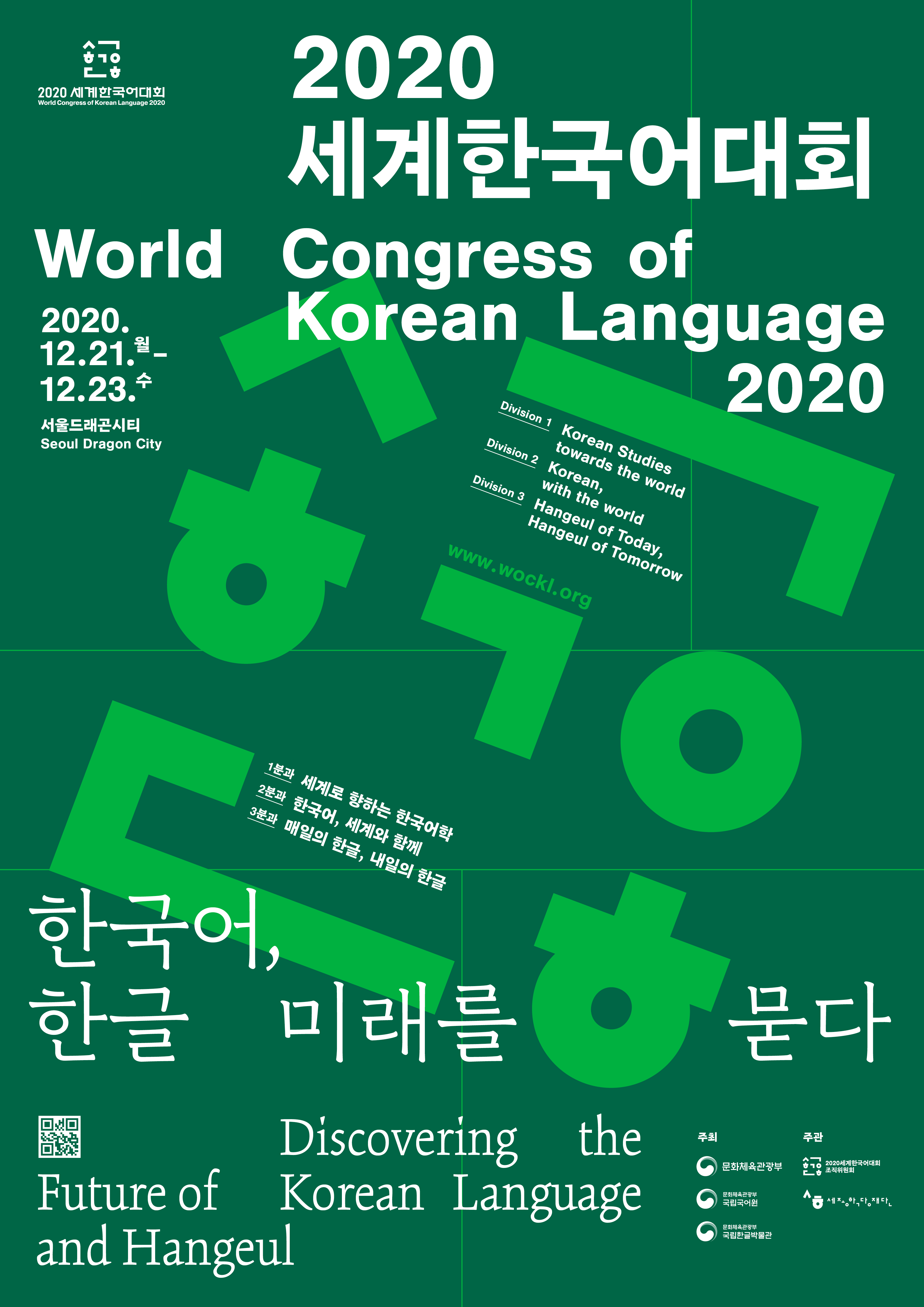 2020 세계한국어대회 World Congress of Korean Language 2020 
2020.12.21.월~12.23.수 서울드래곤시티 Seoul Dragon City 
Division1 : Korean Studies towards the world 
Division2 : Korean, with the world
Division3 : Hangeul of Today, Hangeul of Tomorrow
www.wockl.org 
1분과 : 세계로 향하는 한국어학
2분과 : 한국어, 세계와 함께
3분과 : 매일의 한글, 내일의 한글
한국어, 한글 미래를 묻다
Discovering the Future of Korean Language and Hangeul
주최 : 문화체육관광부, 문화체육관광부 국립국어원, 문화체육관광부 국립한글박물관
주관 : 2020세계한국어대회 조직위원회, 세종학당재단