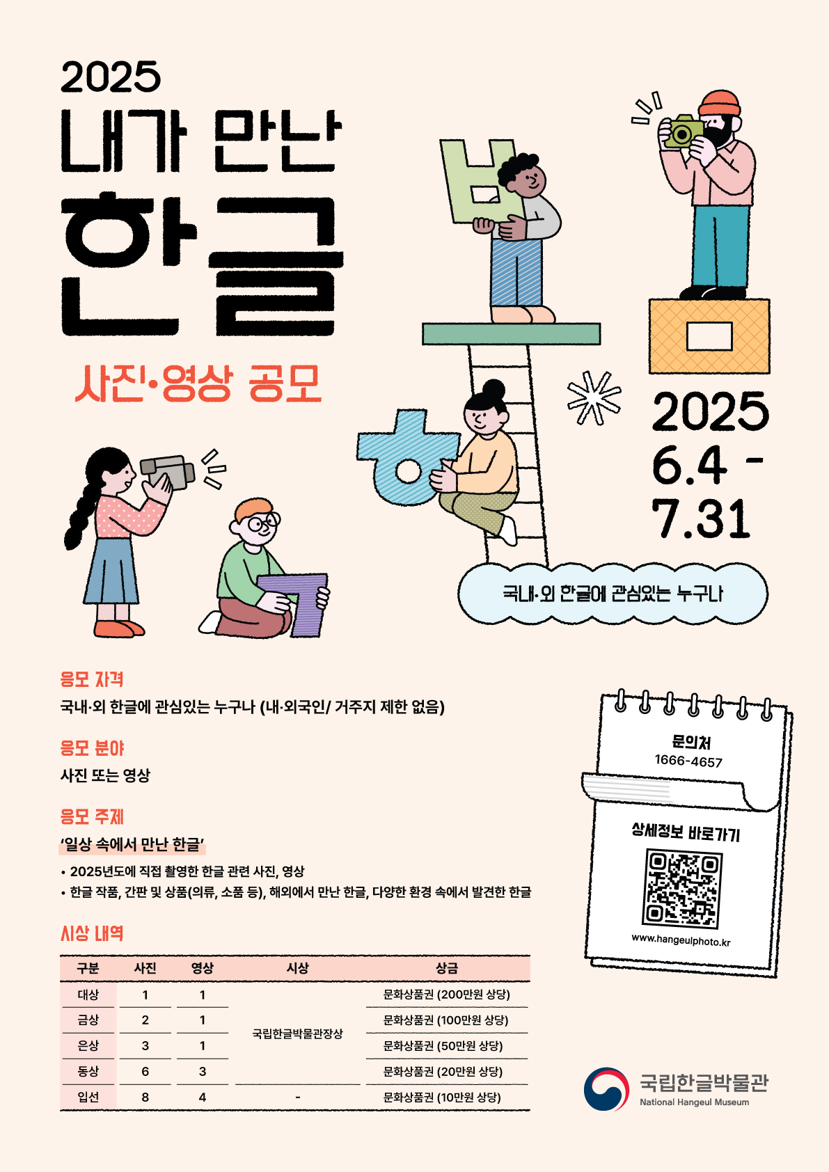2025 내가 만난 한글 사진·영상 공모, 2025. 6. 4.-7. 31. 국내·외 한글에 관심있는 누구나, 응모 자격: 국내·외 한글에 관심있는 누구나(내·외국인/거주지 제한 없음), 응모 분야: 사진 또는 영상, 응모 주제: '일상 속에서 만난 한글' · 2025년도에 직접 촬영한 한글 관련 사진, 영상, · 한글 작품, 간판 및 상품(의류, 소품 등), 해외에서 만난 한글, 다양한 환경 속에서 발견한 한글, 시상 내역: 구분, 사진, 영상, 시상, 상금 -대상: 1, 1, 국립한글박물관장상, 문화상품권(200만 원 상당), -금상: 2, 1, 국립한글박물관장상, 문화상품권(100만 원 상당), -은상: 3, 1, 국립한글박물관장상, 문화상품권(50만 원 상당), -동상: 6, 3, 국립한글박물관장상, 문화상품권(20만 원 상당), -입선: 8, 4, -, 문화상품권 10만 원 상당, 문의처 1666-4657, 상세정보 바로가기 정보 무늬(큐아르 코드), www.hangeulphoto.kr