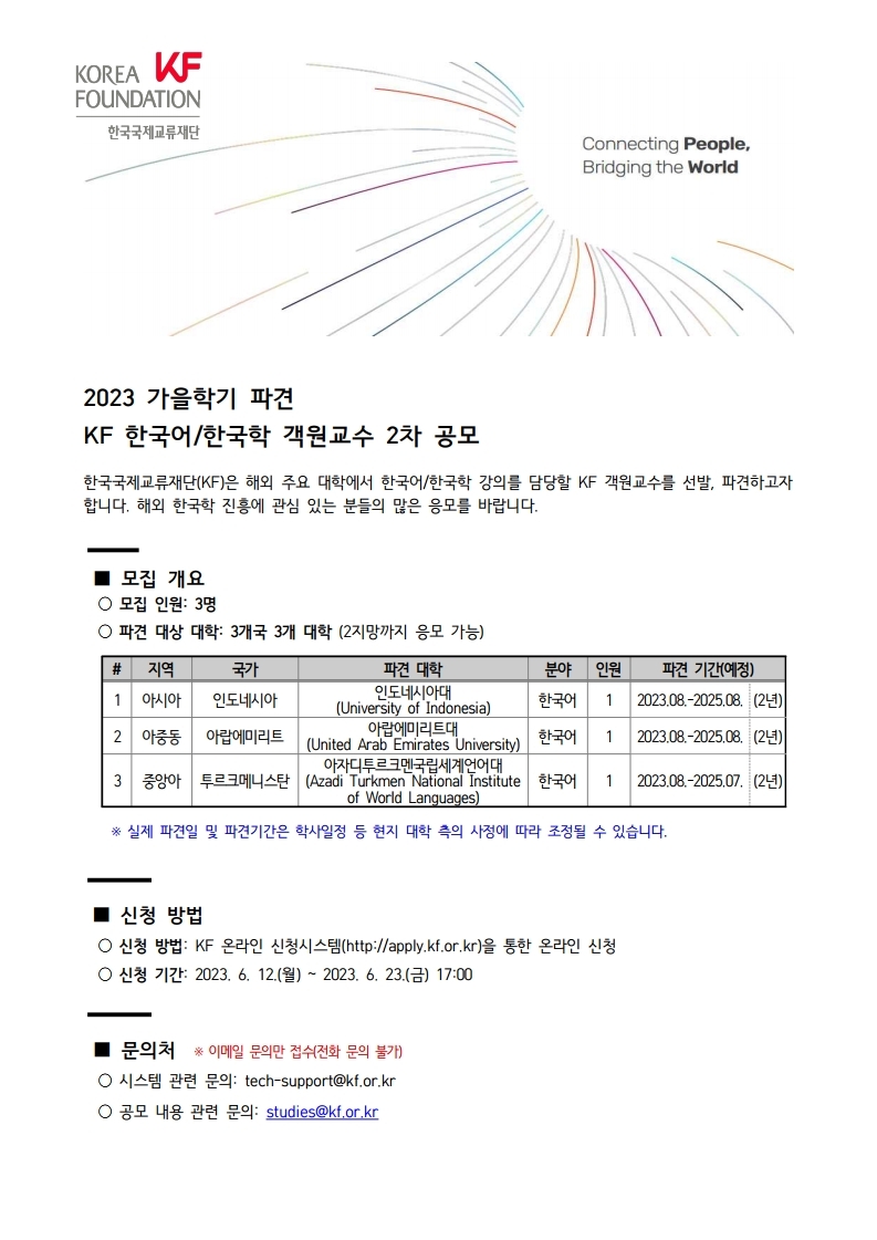 2023 가을학기 파견 KF 한국어/한국학 객원교수 2차 공모 한국국제교류재단(KF) 파견 해외 한국학 진흥 응모 파견 대상 대학 3개국 3개 대학 2지망 아시아 인도네시아 인도네시아대 University of Indonesia 2023.08.-2025.08 2년 아중동 아랍에미리트 아랍에미리트대 United Arab Emirates University 중앙아 투르크메니스탄 아자디투르크맨국립세계언어대 Azadi Turkmen National Institute of World Languages 2023.08.-2025.07. 실제 파견일 파견기간 학사일정 현지 대학 측의 사정에 따라 조정 신청 방법 KF 온라인 신청시스템(http://apply.kf.or.kr) 온라인 신청 신청 기간 2023. 6. 12.(월) ~ 2023. 6. 23.(금) 17:00 문의처 이메일 문의만 접수 전화 문의 불가 시스템 관련 문의 tech-support@kf.or.kr 공모 내용 관련 문의 studies@kf.or.kr