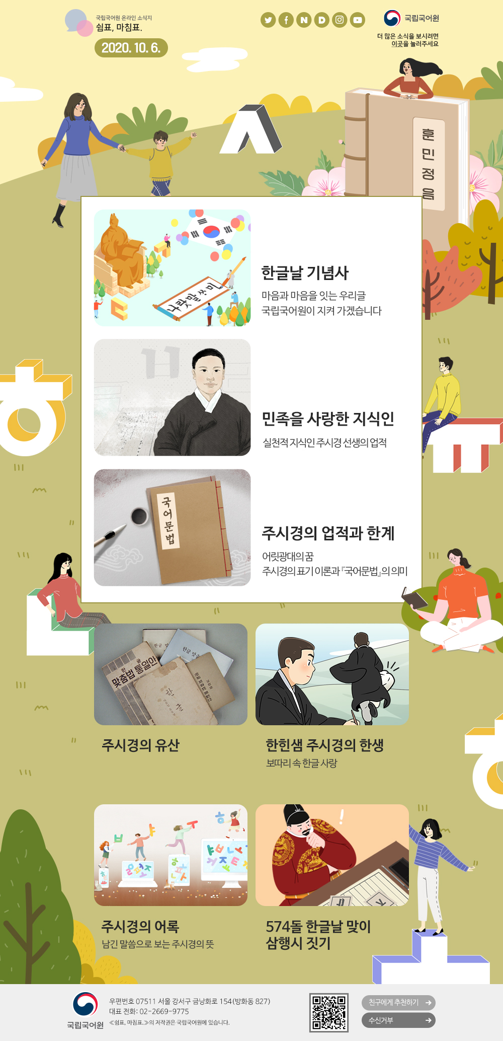 국립국어원 온라인 소식지 쉼표, 마침표. 2020.10.6. 트위터(아이콘), 페이스북(아이콘), 네이버(아이콘), 다음(아이콘), 인스타그램(아이콘), 유튜브(아이콘), 국립국어원(로고), 더 많은 소식을 보시려면 이곳(포스터)을 눌러주세요
한글날 기념사_마음과 마음을 잇는 우리글 국립국어원이 지켜 가겠습니다
민족을 사랑한 지식인_실천적 지식인 주시경 선생의 업적
주시경의 업적과 한계_어릿광대의 꿈, 주시경의 표기 이론과「국어문법」의 의미
주시경의 유산
한힌샘 주시경의 한생_보따리 속 한글 사랑
주시경의 어록_남긴 말씀으로 보는 주시경의 뜻
574돌 한글날 맞이 삼행시 짓기
국립국어원(로고) 우편번호 07511 서울 강서구 금낭화로 154(방화동 827) 대표 전화: 02-2669-9775 《쉼표, 마침표.》의 저작권은 국립국어원에 있습니다. 큐아르코드, 친구에게 추천하기, 수신거부