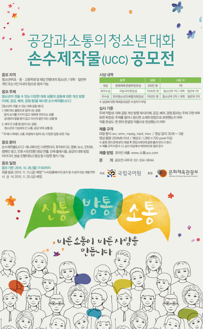 공감과 소통의 청소년 대화 손수제작물 공모전. 응모자격은 청소년부와 대학일반부 개인 또는 5인 이내의 팀으로 참여 가능. 응모 주제는 청소년이 겪을 수 있는 다양한 대화 상황의 갈등에 대한 개선 방향을 제시한 손수제작물. 응모 분야는 애니메이션, 다큐멘터리, 뮤직비디오, 영화, 뉴스, 인터뷰, 캠페인 광고, 만화사진 영상 연출, 단체 플래시몹, 공감의 대화 방법 아이디어, 방송 진행자 영상 등 다양한 형식 가능. 응모 기한은 2015년 10월 26일 5시까지이며 최종 발표는 2015년 11월 13일, 시상식은 2015년 11월 20일 예정. 시상내역은 대상 문화체육관광부장관상 200만원 1작, 최우수상 국립국어원장상 각 100만원 청소년부 1작, 대학일반부 1작, 우수상 한국청소년단체협의회장상 각 50만원 청소년부 2작, 대학일반부 2작. 제출 규격은 파일 형식 avi, wmv, mpeg, mp4, mov, 영상길이는 30초에서 3분. 영상 용량은 200메가바이트 이내, 해상도는 1280에 720 픽셀 이상. 제출 방법은 온라인 제출, 문의는 02-334-9044