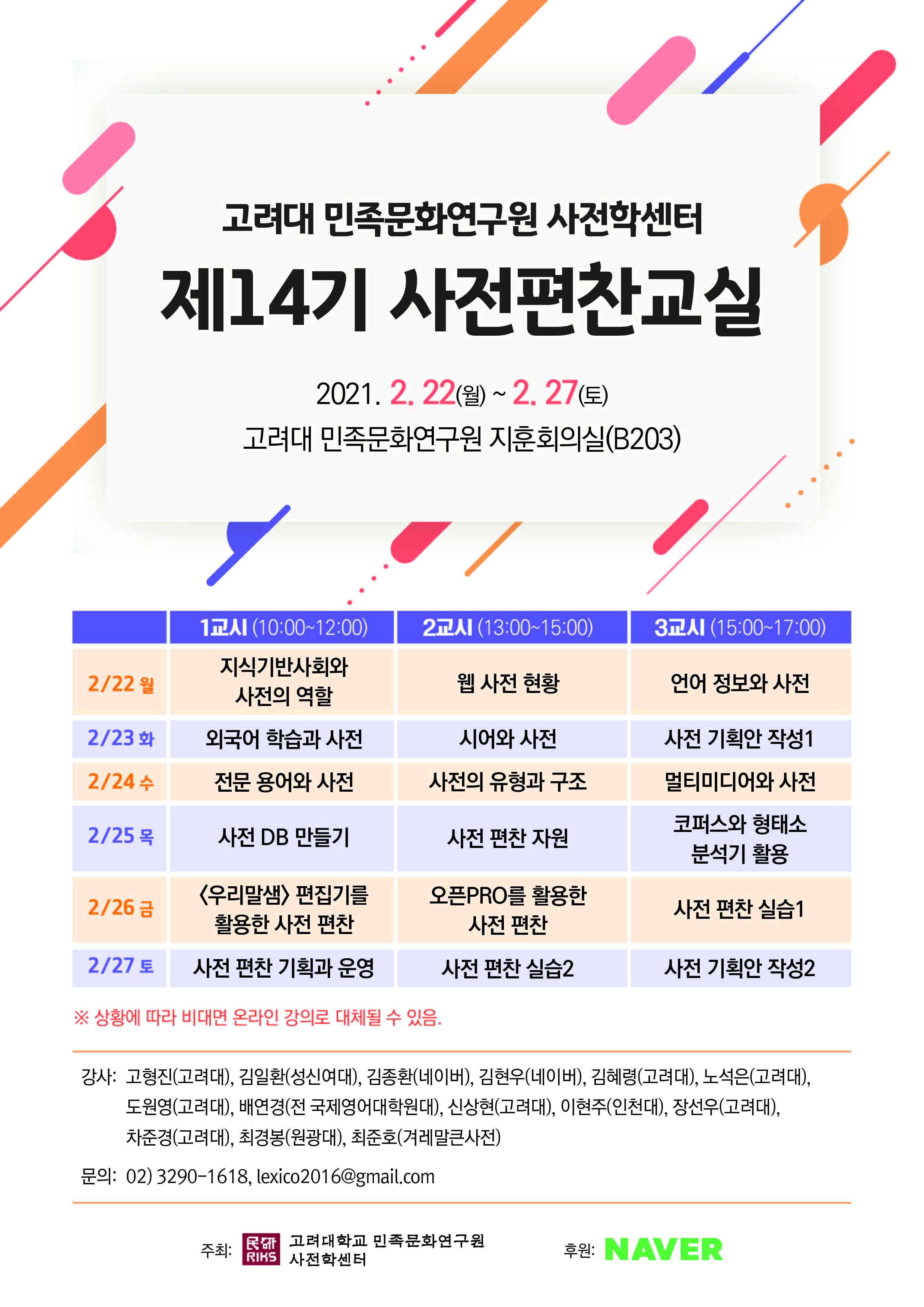 고려대 민족문화연구원 사전학센터 제14기 사전편찬교실 2020.2.22(월)~2.27(토) 고려대 민족문화연구원 지훈회의실(B203) 2/22 월 1교시(10:00~12:00) 지식기반사회와 사전의 역할, 2교시(13:00~15:00) 웹 사전 현황, 3교시(15:00~17:00) 언어 정보와 사전/
2/23 화 1교시(10:00~12:00) 외국어 학습과 사전, 2교시(13:00~15:00) 시어와 사전, 3교시(15:00~17:00) 사전 기획안 작성1/ 2/24 수 1교시(10:00~12:00) 전문 용어와 사전, 2교시(13:00~15:00) 사전의 유형과 구조, 3교시(15:00~17:00) 멀티미디어와 사전/ 2/25 목 1교시(10:00~12:00) 사전 DB 만들기, 2교시(13:00~15:00) 사전 편찬 지원, 3교시(15:00~17:00) 코퍼스와 형태소 분석기 활용/ 2/26 금 1교시(10:00~12:00) <우리말샘> 편집기를 활용한 사전 편찬, 2교시(13:00~15:00) 오픈PRO를 활용한 사전 편찬, 3교시(15:00~17:00) 사전 편찬 실습1/ 2/27 토 1교시(10:00~12:00) 사전 편찬 기획과 운영, 2교시(13:00~15:00) 사전 편찬 실습2, 3교시(15:00~17:00) 사전 기획안 작성2
※상황에 따라 비대면 온라인 강의로 대체될 수 있음.
강사: 고형진(고려대), 김일환(성신여대), 김종환(네이버), 김현우(네이버), 김혜령(고려대), 노석은(고려대), 도원영(고려대), 배연경(전 국제영어대학원대), 신상현(고려대), 이현주(인천대), 장선우(고려대), 차준경(고려대), 최경봉(원광대), 최준호(겨레말큰사전)
문의: 02)3290-1618, lexico2016@gmail.com
주최: 고려대학교 민족문화연구원 사전학센터, 후원: NAVER