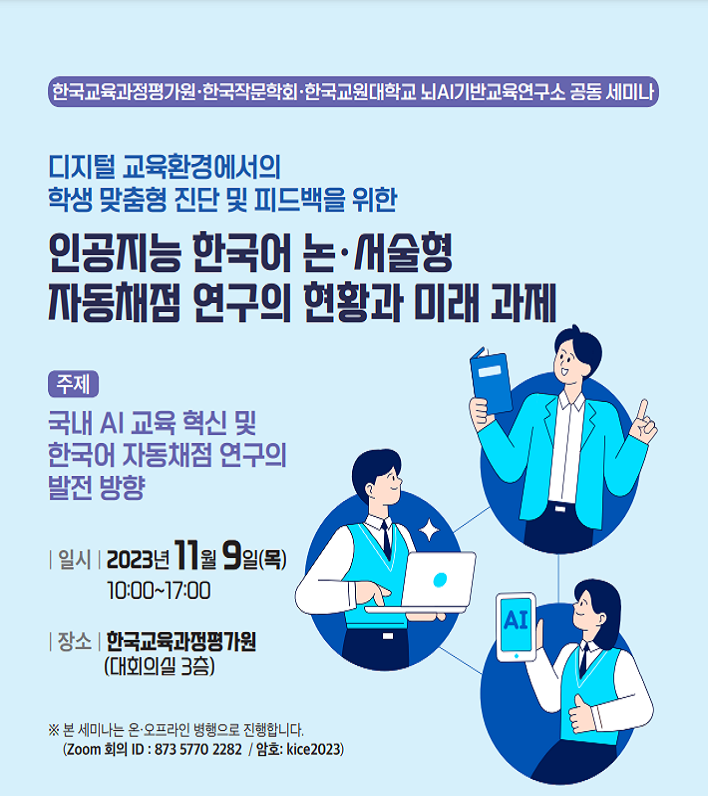 한국교육과정평가원 한국작문학화 한국교원대학교 뇌AI기반교육연구소 공동 세미나, 디지털 교육환경에서의 학생 맞춤형 진단 및 피드백을 위한 인공지능 한국어 논서술형 자동채점 연구의 현황과 미래 과제, 주제 국내AI 교육 혁신 및 한국어 자동채점 연구의 발전 방향, 일시 2023년 11월 9일(목) 10:00~17:00, 장소 한국교육과정평가원(대회의실 3층), 본 세미나는 온오프라인 병행으로 진행합니다. Zoom 회의 ID 873 5770 2282 암호 kice2023 