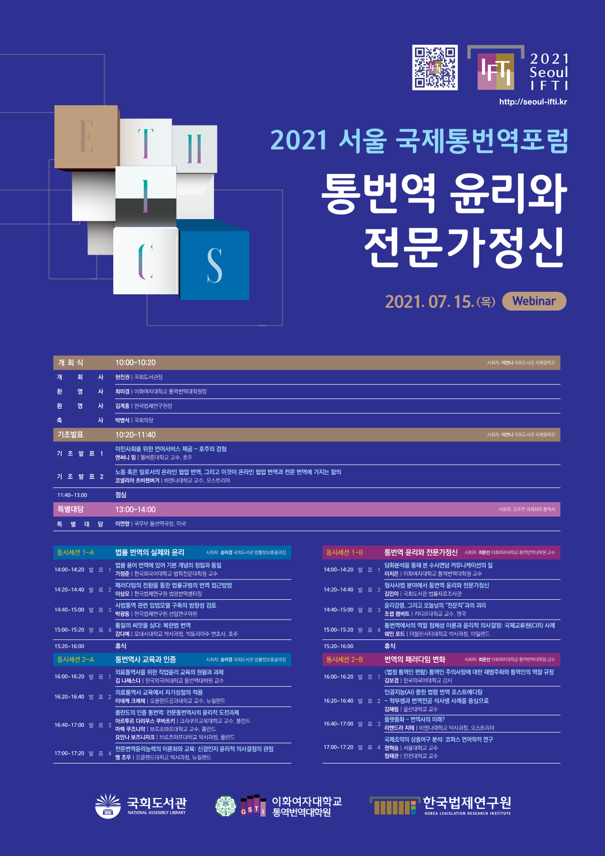 2021 Seoul IFTI http://seoul-ifti.kr 2021 서울 국제통번역포럼 통번역 윤리와 전문가 정신 2021.07.15.(목) Webinar 개회식 10:00~10:20 사회자: 이안나 국회도서관 국제협력관, 개회사 현진권 국회도서관장, 환영사 최미경 이화여자대학교 통역번역대학원장, 환영사 김계홍 한국법제연구원장, 축사 박병석 국회의장, 기조발표 10:20~11:40 사회자: 이안나 국회도서관 국제협력관, 기조발표1 이민사회를 위한 언어서비스 제공-호주의 경험 앤써니 핌 멜버른대학교 교수, 호주, 기조발표2 노동 혹은 일로서의 온라인 협업 번역, 그리고 이것이 온라인 협업 번역과 전문 번역에 가지는 함의 코넬리아 츠비첸버거 비엔나대학교 교수, 오스트리아, 11:40~13:00 점심, 특별대담 13:00~14:00 사회자: 조주연 국제회의 통역사, 특별대담 이연향 국무부 통번역국장, 미국, 통시세선 1-A 법률 번역의 실제와 윤리 사회자: 송미경 국회도서관 법률정보총괄과장, 14:00~14:20 발표1 법률 용어 번역에 있어 기본 개념의 정립과 통일 가정준 한국외국어대학교 법학전문대학원 교수, 14:20~14:40 발표2 패러다임의 전환을 통한 법률규범의 번역 접근방법 이상모 한국법제연구원 법령번역센터장, 14:40~15:00 발표4 통일의 씨앗을 심다: 북한법 번역 강다예 모내시대학교 박사과정, 빅토리아주 변호사, 호주, 15:20~16:00 휴식, 동시세션 2-A 통번역사 교육과 인증 사회자: 송미경 국회도서관 법률정보총괄과장, 16:00~16:20 발표1 의료통역사를 위한 직업윤리 교육의 현황과 과제 김 나제스다 한국외국어대학교 통번역대학원 교수, 16:20~16:40 발표2 의료통역사 교육에서 자기성찰의 적용 이네케 크레체 오클랜드공과대학교 교수, 뉴질랜드, 16:40~17:00 발표3 폴란드의 인증 통번역: 전문통번역사의 윤리적 도전과제 아르투르 다리우스 쿠바츠키 크라쿠프교육대학교 교수, 폴란드, 마렉 쿠즈니악 브로츠와프대학교 교수, 폴란드, 요안나 보즈니자크 브로츠와프대학교 박사과정, 폴란드, 17:00~17:20 발표4 전문번역윤리능력의 이론화와 교육: 신경인지 윤리적 의사결정의 관점 멩 조우 오클랜드대학교 박사과정, 뉴질랜드, 동시세션 1-B 통번역 윤리와 전문가정신 사회자; 최문선 이화여자대학교 통역번역대학원 교수 14:00~14:20 발표1 담화분석을 통해 본 수사면담 커뮤티케이션의 질 이지은 이화여자대학교 통역번역대학원 교수, 14:20~14:40 발표2 형사사법 분야에서 통번역 윤리와 전문가 정신 김민이 국회도서관 법률자료조사관, 14:40~15:00 발표3 윤리강령, 그리고 오늘날의 전문직과의 괴리 조셉 램버트 카디프대학교 교수, 영국, 15:00~15:20 발표4 통번역에서의 역할 정체성 이론과 윤리적 의사결정: 국제교류원(CIR) 사례 쉐인 포드 더블린시티대학교 박사과정, 아일랜드, 15:20~16:00 휴식, 동시세션 2-B 번역의 패러다임 변화 사회자: 최문선 이화여자대학교 통역번역대학원 교수, 16:00~16:20 발표1 <법정 통역인 편람> 통역인 주의사항에 대한 재범주화와 통역인의 역할 규정 김보경 한국외국어대학교 강사, 16:20~16:40 발표2 인공지능(AI) 중한 법령 번역 포스트에디팅 학부생과 번역전공 석사생 사례를 중심으로 김혜림 울산대학교 교수, 16:40~17:00 빌펴3 플랫폼화-번역사의 미래? 리앤드라 지테 비엔나대학교 박사과정, 오스트리아, 17:00~17:20 발표4 국제조약의 상용어구 분석: 코퍼스 언어학적 연구 권혁승 서울대학교 교수 정채관 인천대학교 교수