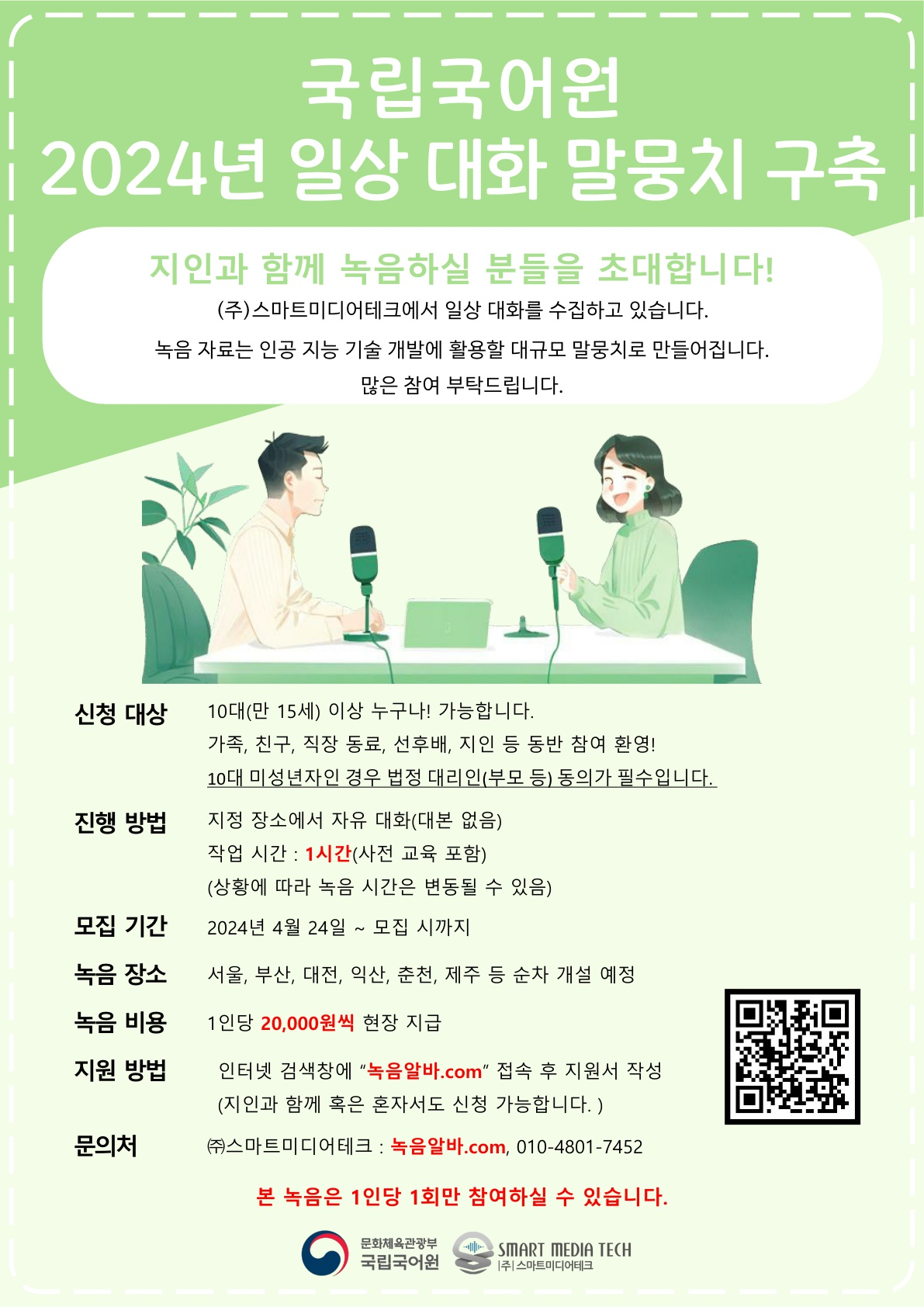 국립국어원 2024년 일상 대화 말뭉치 구축, 지인과 함께 녹음하실 분들을 초대합니다! (주)스마트미디어테크에서 일상 대화를 수집하고 있습니다. 녹음 자료는 인공 지능 기술 개발에 활용할 대규모 말뭉치로 만들어집니다. 많은 참여 부탁드립니다. 신청 대상 : 10대(만 15세) 이상 누구나! 가능합니다. 가족, 친구, 직장 동료, 선후배, 지인 등 동반 참여 환영! 10대 미성년자인 경우 법정 대리인(부모 등) 동의가 필수입니다. 진행 방법 : 지정 장소에서 자유 대화(대본 없음) 작업 시간 1시간(사전 교육 포함) (상황에 따라 녹음 시간은 변동될 수 있음) 모집 기간 : 2024년 4월 24일~모집 시까지, 녹음 장소 : 서울, 부산, 대전, 익산, 춘천, 제주 등 순차 개설 예정, 녹음 비용 : 1인당 20,000원씩 현장 지급, 지원 방법 : 인터넷 검색 창에 녹음알바.com 접속 후 지원서 작성(지인과 함꼐 혹은 혼자서도 신청 가능합니다.), 문의처 : (주)스마트미디어테크 : 녹음알바.com 010-4801-7452 본 녹음은 1인당 1회만 참여하실 수 있습니다. 문화체육관광부 국립국어원, (주)스마트미디어테크