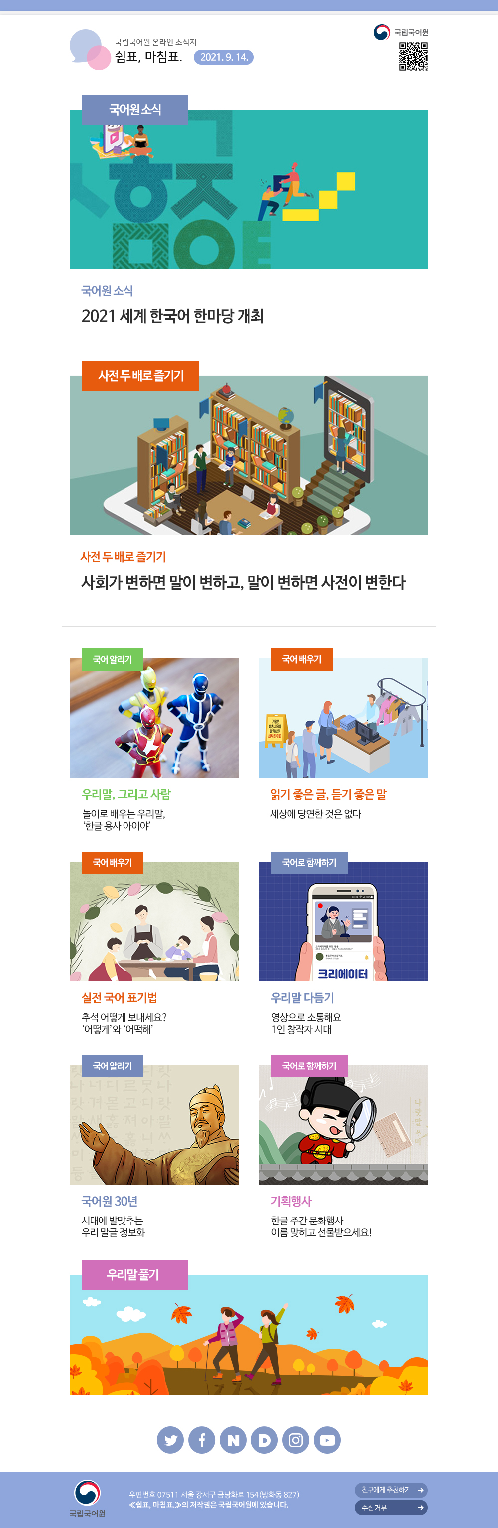 국립국어원 온라인 소식지 쉼표, 마침표. 2021.9.14. 국립국어원. 국어원 소식, 2021 세계 한국어 한마당 개최. 사전 두 배로 즐기기, 사회가 변하면 말이 변하고, 말이 변하면 사전이 변한다. 국어 알리기, 우리말, 그리고 사람, 놀이로 배우는 우리말, '한글 용사 아이야'. 국어 배우기, 읽기 좋은 글, 듣기 좋은 말, 세상에 당연한 것은 없다. 국어 배우기, 실전 국어 표기법, 추석 어떻게 보내세요? '어떻게'와 '어떡해'. 국어로 함께하기, 우리말 다듬기, 영상으로 소통해요 1인 창작자 시대. 국어 알리기, 국어원 30년, 시대에 발맞추는 우리 말글 정보화. 국어로 함께하기, 기획행사, 한글 주간 문화행사 이름 맞히고 선물받으세요! 우리말 풀기. 국립국어원 우편번호 07511 서울 강서구 금낭화로 154(방화동 827) '쉼표, 마침표.'의 저작권은 국립국어원에 있습니다. 친구에게 추천하기, 수신 거부.