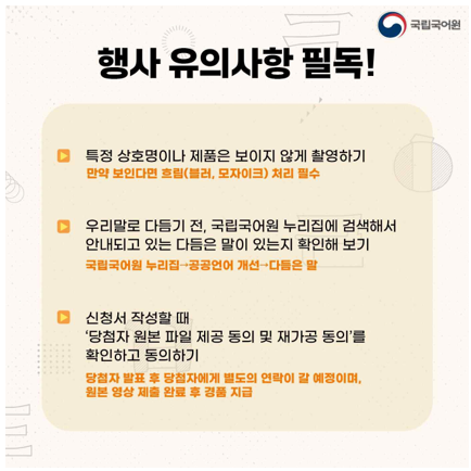 국립국어원 로고, 행사 유의사항 필독!, 특정 상호명이나 제품은 보이지 않게 촬영하기(만약 보인다면 흐림(블러, 모자이크) 처리 필수), 우리말로 다듬기 전 국립어원 누리집에 검색해서 안내되고 있는 다듬은 말이 있는지 확인해 보기 국립국어원 누리집-공공언어 개선-다듬은 말, 신청서 작성할 때 당첨자 원본 파일 제공 동의 및 재가공 동의를 확인하고 동의하기 당첨자 발표 후 당첨자에게 별도의 연락이 갈 예정이며 원본 영상 제출 완료 후 경품 지급