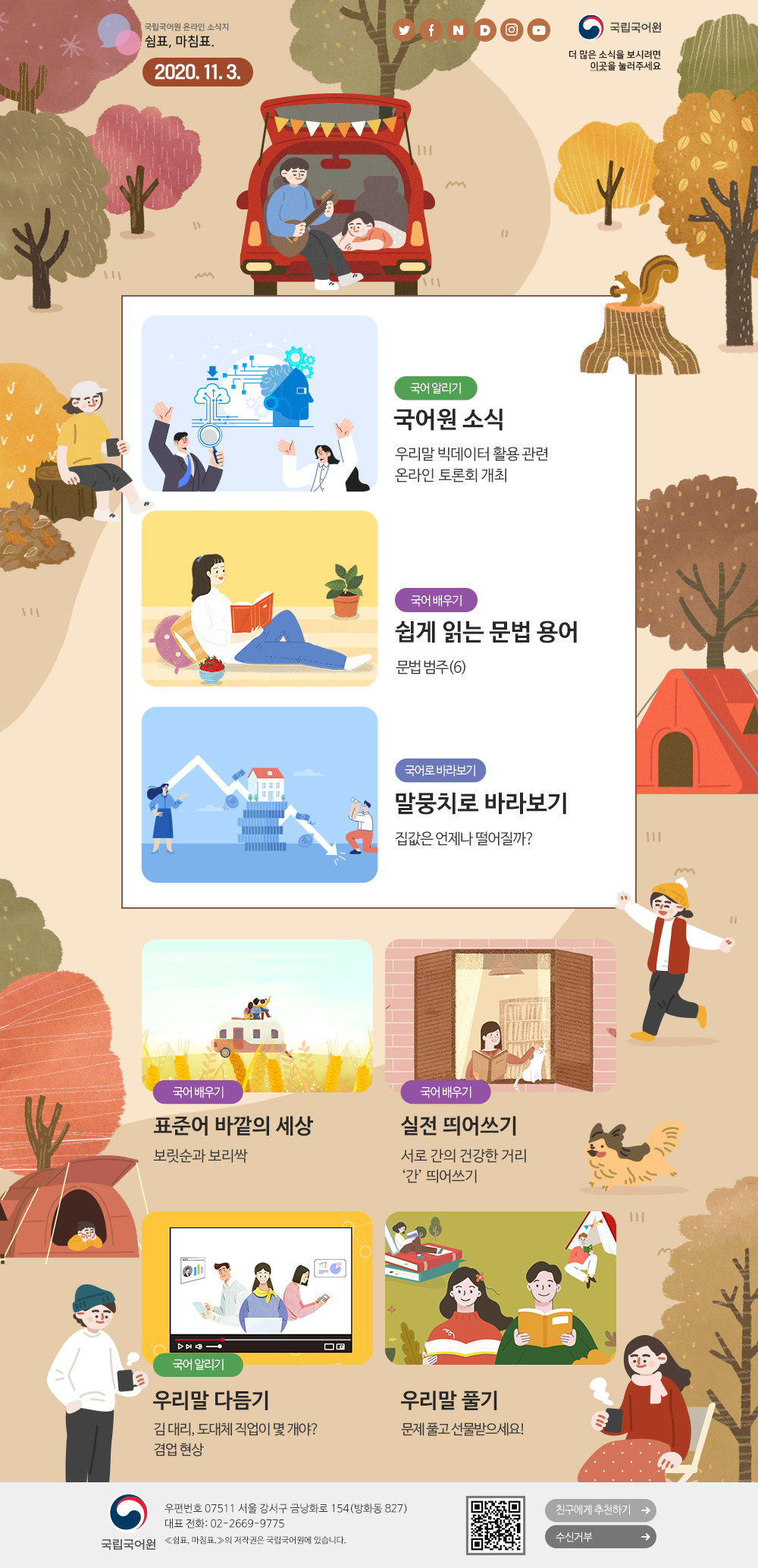 국립국어원 온라인 소식지 쉼표, 마침표. 2020.11.3. 트위터(아이콘), 페이스북(아이콘), 네이버(아이콘), 다음(아이콘), 인스타그램(아이콘), 유튜브(아이콘), 국립국어원(로고), 더 많은 소식을 보시려면 이곳(포스터)을 눌러주세요
국어 알리기_국어원 소식_우리말 빅데이터 활용 관련 온라인 토론회 개최
국어 배우기_쉽게 읽는 문법 용어_문법범주(6)
국어로 바라보기_말뭉치로 바라보기_집값은 언제나 떨어질까?
국어 배우기_표준어 바깥의 세상_보릿순과 보리싹
국어 배우기_실전 띄어쓰기_서로 간의 건강한 거리 '간' 띄어쓰기
국어 알리기_우리말 다듬기_김 대리, 도대체 직업이 몇 개야? 겸업 현상
우리말 풀기_문제 풀고 선물받으세요!
국립국어원(로고) 우편번호 07511 서울 강서구 금낭화로 154(방화동 827) 대표 전화: 02-2669-9775 《쉼표, 마침표.》의 저작권은 국립국어원에 있습니다. 큐아르코드, 친구에게 추천하기, 수신거부