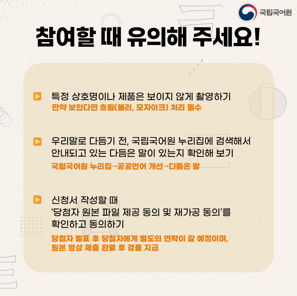 국립국어원 로고, 행사 유의사항 필독!, 특정 상호명이나 제품은 보이지 않게 촬영하기(만약 보인다면 흐림(블러, 모자이크) 처리 필수), 우리말로 다듬기 전 국립국어원 누리집에 검색해서 안내되고 있는 다듬은 말이 있는지 확인해 보기(국립국어원 누리집-공공언어 개선-다듬은 말), 신청서 작성할 때 당첨자 원본 파일 제공 동의 및 재가공 동의를 확인하고 동의하기 당첨자 발표 후 당첨자에게 별도의 연락이 갈 예정이며 원본 영상 제출 완료 후 경품 지급