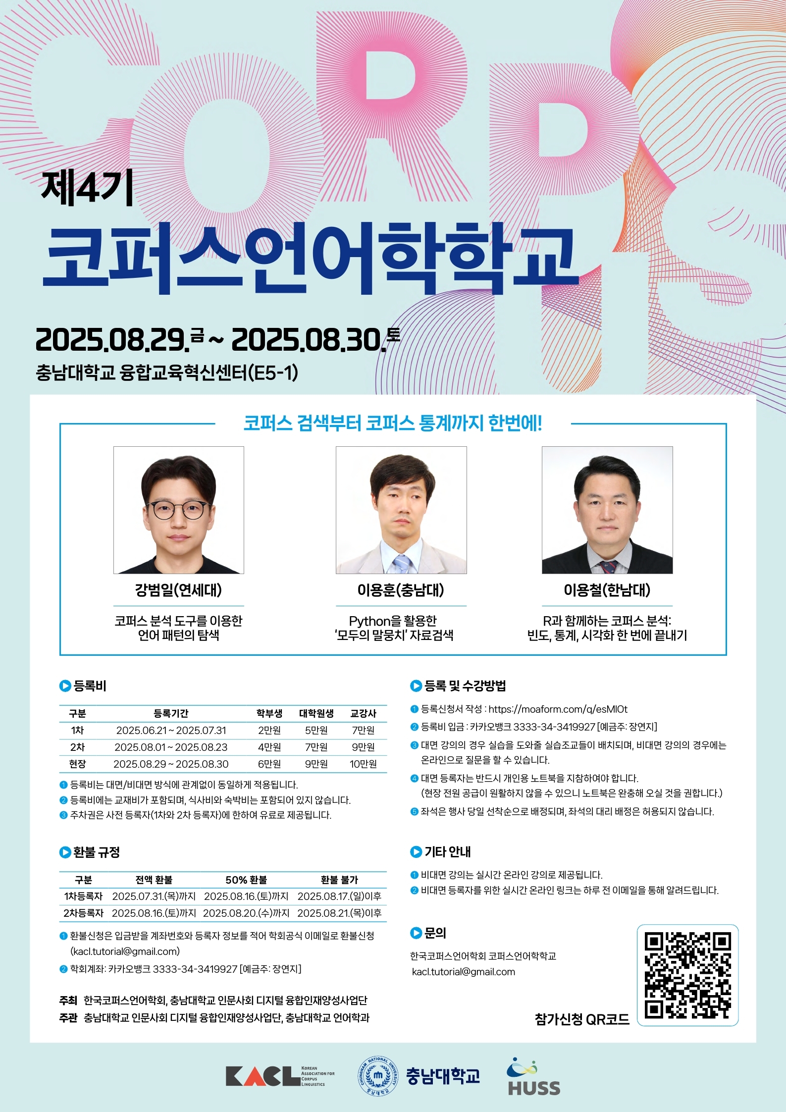 제4기 코퍼스언어학학교 2025. 08. 29. 금~2025. 08. 30. 토 충남대학교 융합교육혁신센터(E5-1), 코퍼스 검색부터 코퍼스 통계까지 한번에! 강범일(연세대) 코퍼스 분석 도구를 이용한 언어 패턴의 탐색, 이용훈(충남대) Python을 활용한 '모두의 말뭉치' 자료검색, 이용철(한남대) R과 함께하는 코퍼스 분석: 빈도, 통계, 시각화 한 번에 끝내기, -등록비: 구분/등록기간/학부생/대학원생/교강사 1차/2025.06.21~2025.07.31./2만 원/5만 원/7만 원, 2차/2025.08.01.~2025.08.23./4만 원/7만원/9만원, 현장/2025.08.29~2025.08.30./6만원/9만원/10만원 등록비는 대면/비대면 방식에 관계없이 동일하게 적용됩니다, 등록비에는 교재비가 포함되며 식사비와 숙박비는 포함되어 있지 않습니다, 주차권은 사전 등록자(1차와 2차 등록자)에 한하여 유료로 제공됩니다. -환불 규정: 구분/전액환불/50% 환불/환불 불가 1차 등록자/2025.07.31.(목까지)/2025.08.16.(토)까지, 2차 등록자/2025.08.16.(토)까지/2025.08.20.(수)까지/2025.08.21.(목)이후, 환불신청은 입금받을 계좌번호와 등록자 정보를 적어 학회공식 이메일로 환불신청(kacl.tutorial@gmail.com) 학회계좌: 카카오뱅크 3333-34-3419927(예금주: 장연지) 주최: 한국코퍼스언어학회, 충남대학교 인문사회 디지털 융합인재양성사업단, 주관: 충남대학교 인문사회 디지털 융합인재양성사업단, 충남대학교 언어학과, -등록 및 수강 방법 1. 등록 신청서 작성 http://moaform.com/q/esMIOt 2. 등록비 입금: 카카오뱅크 3333-34-3419927(예금주: 장연지), 3. 대면 강의의 경우 실습을 도와줄 실습조교들이 배치되며 비대면 강의의 경우에는 온라인으로 질문을 할 수 있습니다. 4. 대면 등록자는 반드시 개인용 노트북을 지참하여야 합니다.(현장 전원 공급이 원활하지 않을 수 있으니 노트북은 완충해 오실 것을 권합니다.) 5. 좌석은 행사 당일 선착순으로 배정되며, 좌석의 대리 배정은 허용되지 않습니다. -기타 안내: 비대면 강의는 실시간 온라인 강의로 제공됩니다, 비대면 등록자를 위한 실시간 온라인 링크는 하루 전 이메일을 통해 알려드립니다. 문의: 한국코퍼스언어학회 코퍼스언어학교, kacl.tutorial@gmail.com 참가신청 QR코드, KACL, 충남대학교, HUSS