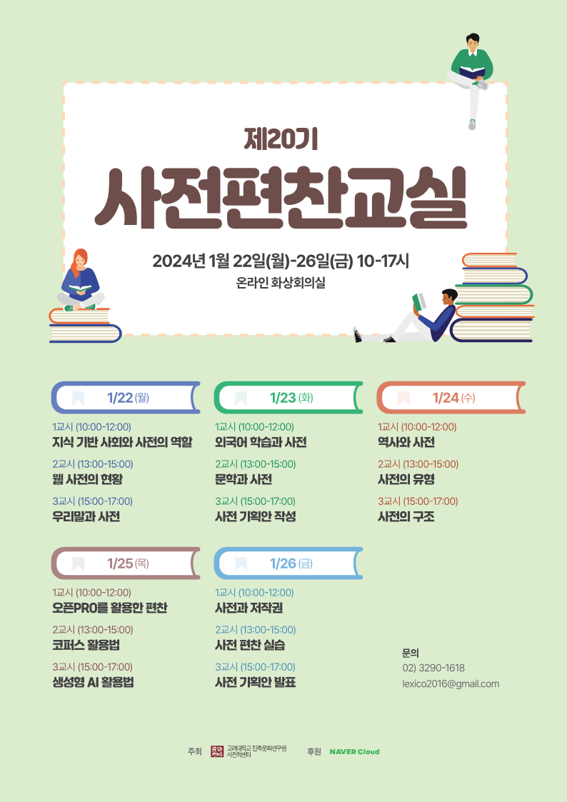 제20기 사전편찬교실 2024년 1월 22일(월)-26일(금) 10-17시 온라인 화상회의실, 1/22(월) 1교시(10:00-12:00) 지식 기반 사회와 사전의 역할, 2교시(13:00-15:00) 웹 사전의 현황, 3교시(15:00-17:00) 우리말과 사전, 1/23(화) 1교시(10:00-12:00) 외국어 학습과 사전, 2교시(13:00-15:00) 문학과 사전, 3교시(15:00-17:00) 사전 기획안 작성, 1/24(수) 1교시(10:00-12:00) 역사와 사전, 2교시(13:00-15:00) 사전의 유형, 3교시(15:00-17:00) 사전의 구조, 1/25(목) 1교시(10:00-12:00) 오픈PRO를 활용한 편찬, 2교시(13:00-15:00) 코퍼스 활용법, 3교시(15:00-17:00) 생성형 AI 활용법, 1/26(금) 1교시(10:00-12:00) 사전과 저작권, 2교시(13:00-15:00) 사전 편찬 실습, 3교시(15:00-17:00) 사전 기획안 발표 문의 02)3290-1618 lexico2016@gmail.com 주최 고려대학교 민족문화연구원 사전학센터, 후원 NAVER Cloud 