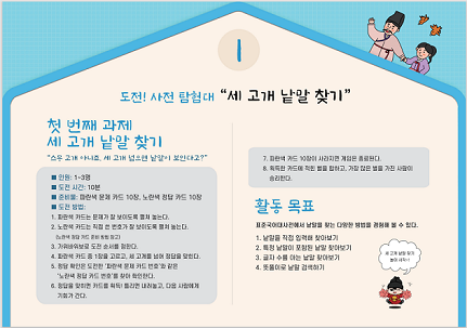 1. 도전! 사전 탐험대 "세 고개 낱말 찾기" -첫 번째 과제 세 고개 낱말 찾기, "스무 고개 아니죠. 세 고개 넘으면 낱말이 보인다고?" 인원: 1~3명, 도전 시간: 10분, 준비물: 파란색 문제 카드 10장, 노란색 정담 카드 10장, 도전 방법: 1.파란색 카드는 문제가 잘 보이도록 펼쳐 놓는다. 2.노란색 카드는 직접 쓴 번호가 잘 보이도록 펼쳐 놓는다.(노란색 정답 카드 준비 방법 참고). 3.가위바위보로 도전 순서를 정한다. 4.파란색 카드 중 1장을 고르고, 세 고개를 넘어 정답을 맞힌다. 5.정답 확인은 도전한 '파란색 문제 카드 번호'와 같은 '노란색 정답 카드 번호'를 찾아 확인한다. 6.정답을 맞히면 카드를 획득! 틀리면 내려놓고, 다음 사람에게 기회가 간다. 7.파란색 카드 10장이 사라지면 게임은 종료된다. 8.획득한 카드에 적힌 별을 합하고, 가장 많은 별을 가진 사람이 승리한다. -활동 목표 : 표준국어대사전에서 낱말을 찾는 다양한 방법을 경험해 볼 수 있다. 1.낱말을 직접 입력해 찾아보기 2.특정 낱말이 포함된 낱말 찾아보기 3.글자 수를 아는 낱말 찾아보기 4.뜻풀이로 낱말 검색하기 '세 고개 낱말 찾기 놀이 시작!'