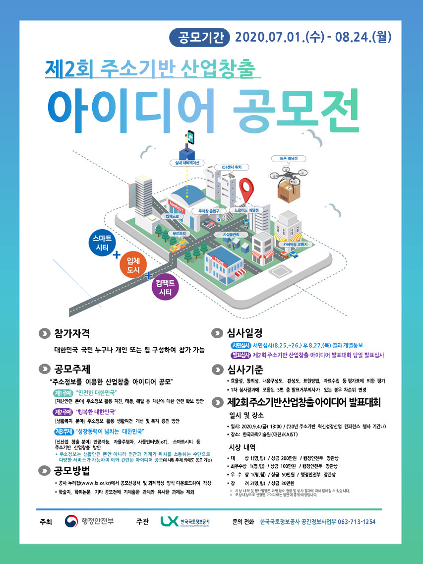 공모기간 2020.07.01.(수)~08.24.(월) 제2회 주소기반 산업창출 아이디어 공모전
-참가자격: 대한민국 국민 누구나 개인 또는 팀 구성하여 참가 가능
-공모주제: 