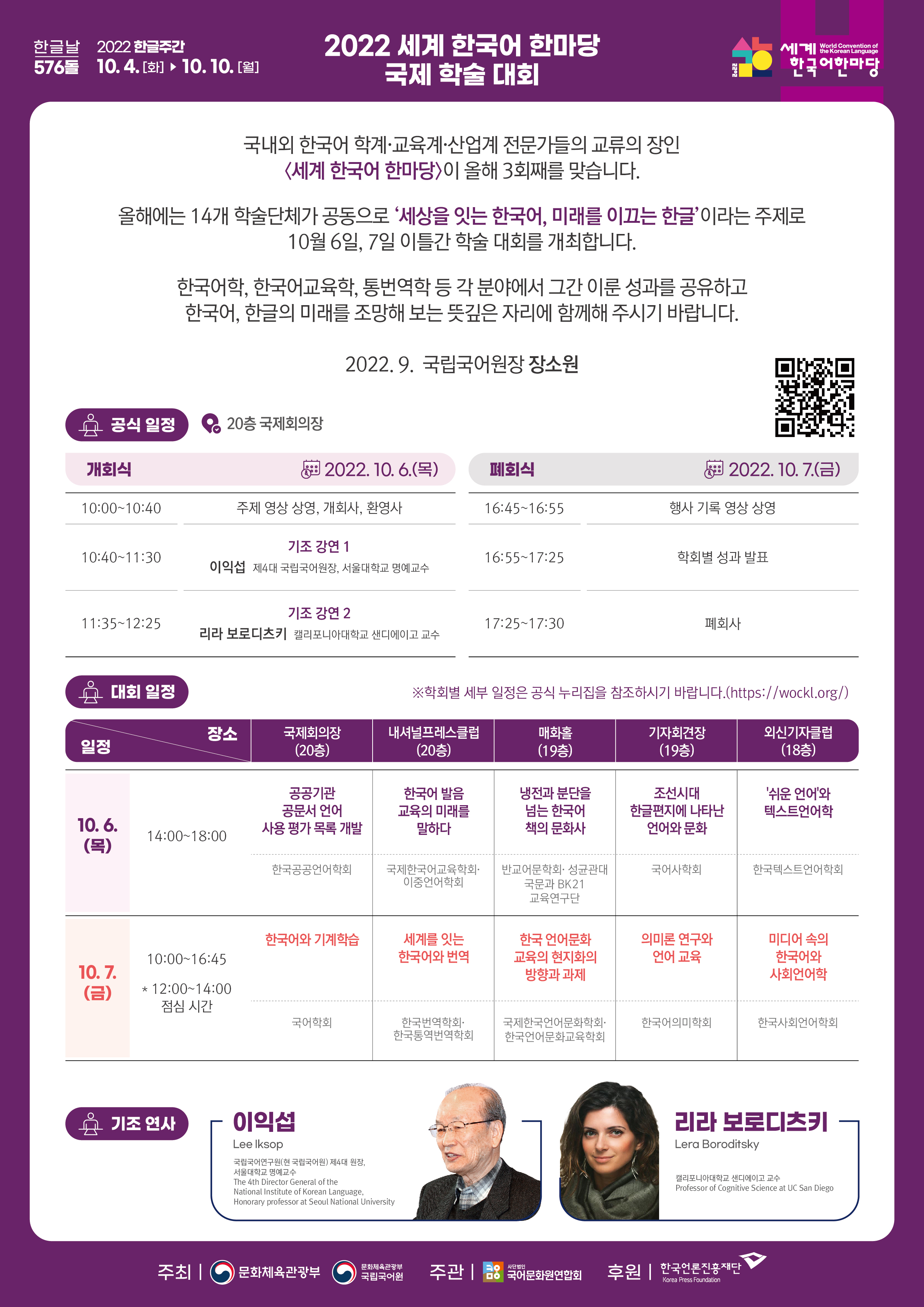 한글날 567돌 2022 한글주간 10.4.(화)-10.10.(일), 2022 세계 한국어 한마당 국제 학술 대회, 2022 세계 한국어 한마당 World Convention of the Korean Language 국내외 한국어 학계, 교육계, 산업계 전문가들의 교류의 장인 세계 한국어 한마당이 올해 3회째를 맞습니다. 올해에는 14개 학술단체가 공동으로 '세상을 잇는 한국어, 미래를 이끄는 한글'이라는 주제로 10월 6일, 7일 이틀간 학술 대회를 개최합니다. 한국어학, 한국어교육학, 통번역학 등 각 분야에서 그간 이룬 성과를 공유하고 한국어, 한글의 미래를 조망해 보는 뜻깊은 자리에 함께해 주시기 바랍ㄴ디ㅏ. 2022.9. 국립국어원장 장소원 정보무늬 공식 일정 20층 국제회의장 개회식 2022.10.6.(목) 10:00-10:40 주제 영상 상영, 개회사, 환영사 10:40-11:30 기조 강연1 이익섭(제3대 국립국어원장, 서울대학교 명예교수) 11:35-12:25 기조 강연2 리라 보로디츠키(캘리포니아대학교 샌디에이고 교수) 폐회식 2022.10.7.(금) 16:45-16:55 행사 기록 영상 상영 16:55-17:25 학회별 성과 발표 17:25-17:30 폐회사 대회 일정 학회별 세부 일정은 공식 누리집을 참조하시기 바랍니다. http://wockl.org/ 일정, 장소 10.6.(목) 14:00-18:00 국제회의장(20층) - 공공기관 공문서 언어 사용 평가 목록 개발(한국공공언어학회) 내셔널프레스클럽(20층) - 한국어 발음 교육의 미래를 말하다(국제한국어교육학회, 이중언어학회) 매화홀(19층) - 냉전과 분단을 넘는 한국어 책의 문화사(반교어문학회, 성균관대국문과 BK21 교육연구단) 기자회견장(19층) - 조선시대 한글편지에 나타난 언어와 문화(국어사학회) 외신기자클럽(18층) - '쉬운 언어'와 텍스트언어학(한국택스트언어학회) 10.7.(금) 10:00-16:45 (12:00-14:00 점심 시간) 국제회의장(20층) - 한국어와 기계학습(국어학회) 내셔널프레스클럽(20층) - 세계를 잇는 한국어와 번역(한국번역학회, 한국통역번역학회) 매화홀(19층) - 한국 언어문화교육의 현지화의 방향과 과제(국제한국언어문화학회, 한국언어문화교육학회) 기자회견장(19층) - 의미론 연구와 언어 교육(한국어의미학회) 외신기자클럽(18층) - 미디어 속의 한국어와 사회언어학(한국사회언어학회) 기조 연사 - 이익섭 Lee Iksop 국립국어연구원(현 국립국어원) 제4대 원장 서울대학교 명예교수 The 4th Director General of the National Institute of Korean Language, Honorary professor at Seoul National University - 리라 보로디츠키 Lera Boroditsky 캘리포니아대학교 샌디에이고 교수 Professor of Cognitive Science at UC San Diego 주최: 문화체육관광부, 문화체육관광부 국립국어원 주관: 사단법인 국어문화원연합회 후원: 한국언론진흥재단 Korea Press Foudation