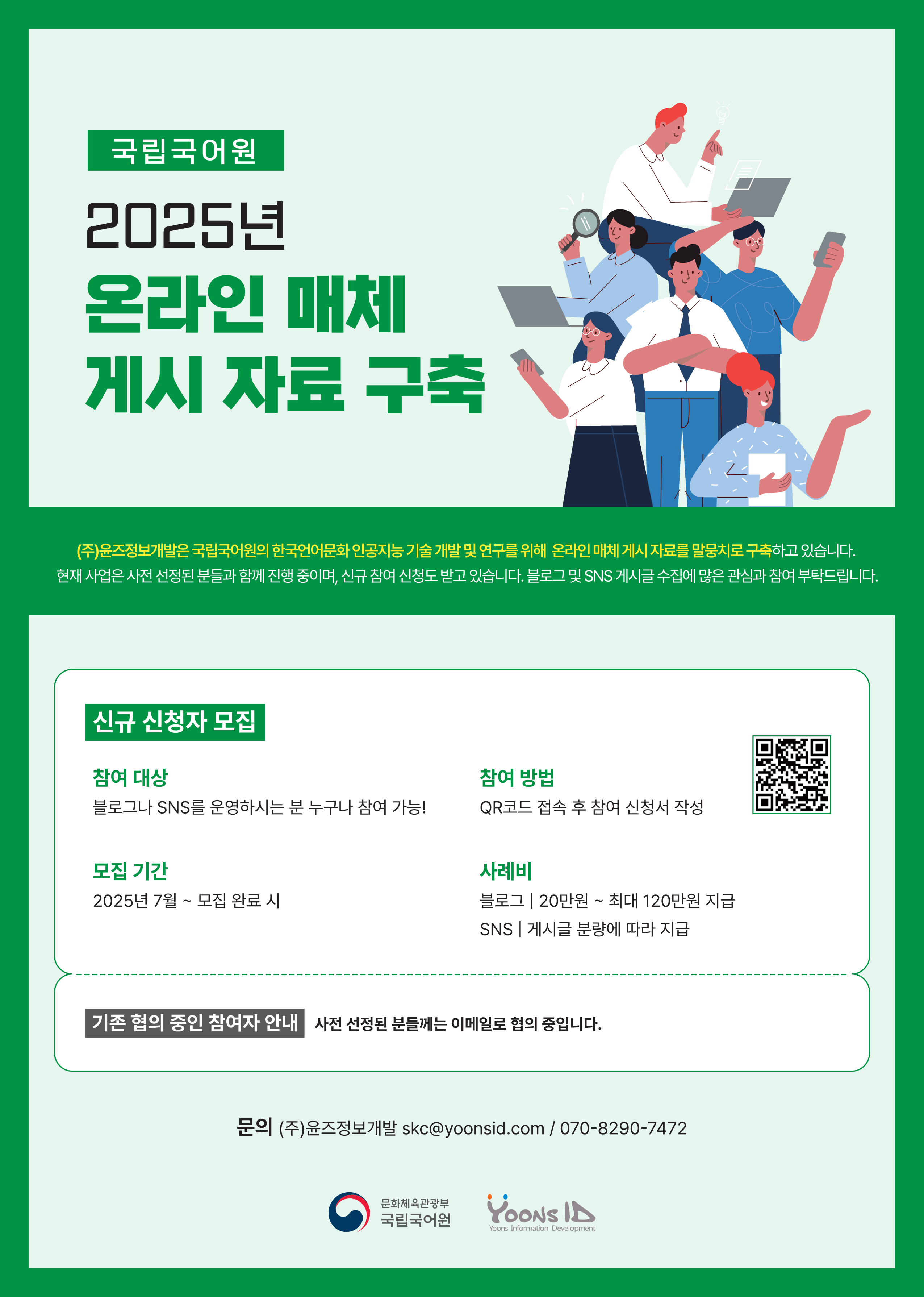 국립국어원 2025년 온라인 매체 게시 자료 구축, (주)윤즈정보개발은 국립국어원의 한국언어문화 인공지능 기술 개발 및 연구를 위해 온라인 매체 게시 자료를 말뭉치로 구축하고 있습니다. 현재 사업은 사전 선정된 분들과 함께 진행 중이며, 신규 참여 신청도 받고 있습니다. 블로그 및 SNS 게시글 수집에 많은 관심과 참여 부탁드립니다. 신규 참여자 모집 -참여 대상: 블로그나 SNS를 운영하시는 분 누구나 참여 가능!, -모집 기간: 2025년 7월~모집 완료 시, -참여 방법: QR코드 접속 후 참여 신청서 작성, -사례비: 블로그 20만 원~ 최대 120만 원 지급, SNS 게시글 분랴엥 따라 지급, -기존 협의 중인 참여자 안내 사전 선정된 분들께는 이메일로 협의 중입니다. 문의 (주)윤즈정보개발 skc@yoonsid.com 070-8290-7472, 문화체육관광부 국립국어원, YOONS ID