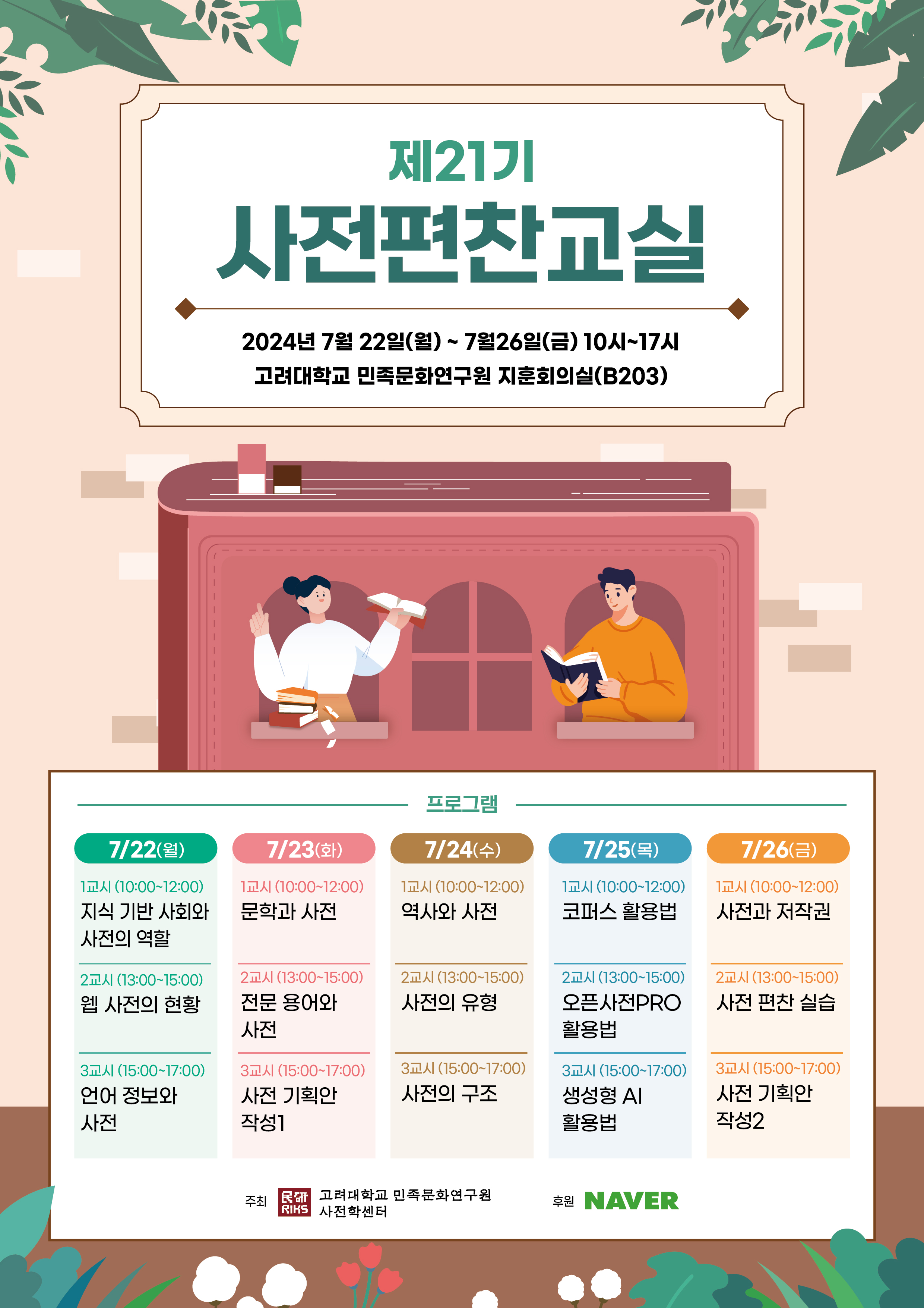 제21기 사전편찬교실 2024년 7월 22일(월)~7월 26일(금) 10시~17시, 고려대학교 민족문화연구원 지훈회의실(B203), 7/22(월) 1교시(10:00~12:00) 지식 기반 사회와 사전의 역할, 2교시(13:00~15:00) 웹 사전의 현황, 3교시(15:00~17:00) 언어 정보와 사전, 7/23(화) 1교시(10:00~12:00) 문학과 사전, 2교시(13:00~15:00) 전문 용어와 사전, 3교시(15:00~17:00) 시전 기획안 작성1, 7/24(수) 1교시(10:00~12:00) 역사와 사전, 2교시(13:00~15:00) 사전의 유형, 3교시(15:00~17:00) 사전의 구조, 7/25(목) 1교시(10:00~12:00) 코퍼스 활용법, 2교시(13:00~15:00) 오픈사전PRO 활용법, 3교시(15:00~17:00) 생성형 AI 활용법, 7/26(금) 1교시(10:00~12:00) 사전과 저작권, 2교시(13:00~15:00) 사전 편찬 실습, 3교시(15:00~17:00) 사전 기획안 작성2, 주최 고려대학교 민족문화연구원 사전학센터, 후원 NAVER