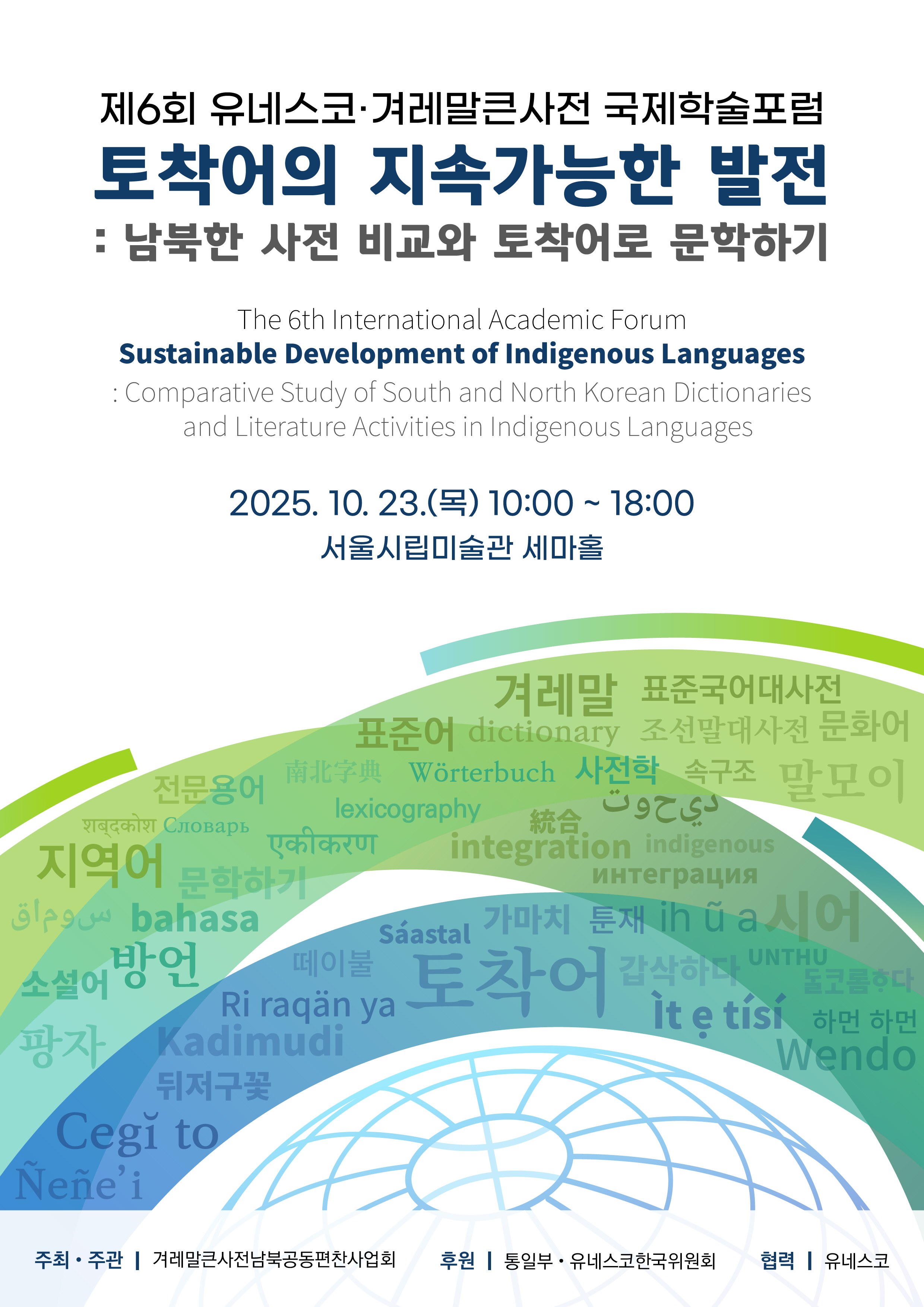 제6회 유네스코·겨레말큰사전 국제학술포럼, 토착어의 지속가능한 발전: 남북한 사전 비교와 토착어로 문학하기, The 6th International Academic Forum Substainable Development of Indegenous Languages: Comparative Study of South and Norh Korean Dictionaries and Literature Activities in Indigenous Languages 2025. 10. 23.(목) 10:00~18:00 서울시립미술관 세마홀, 주최·주관: 겨레말큰사전남북공동편찬사업회, 후원: 통일부·유네스코한국위원회, 협력: 유네스코