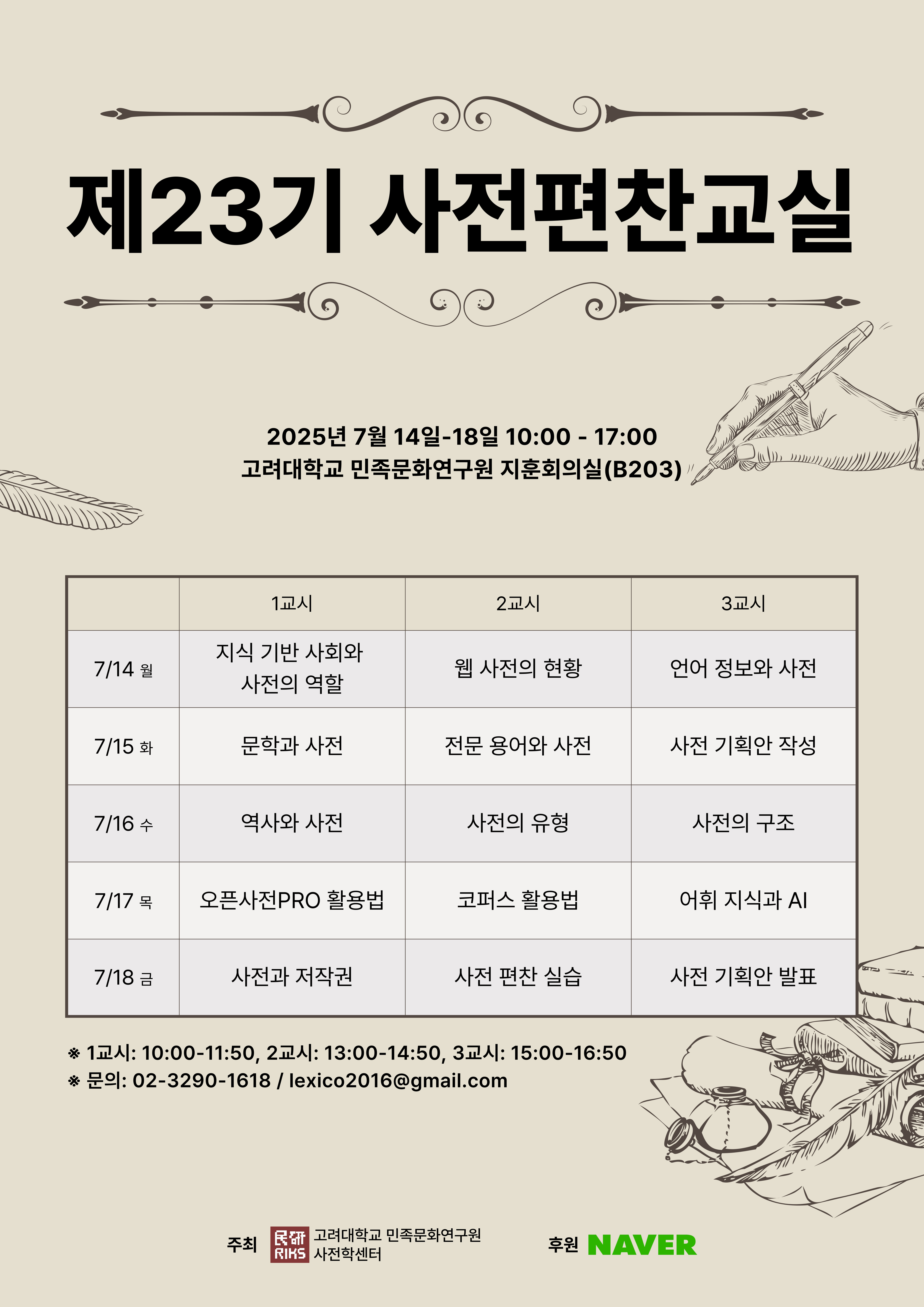 제23기 사전편찬교실, 2025년 7월 14일~18일 10:00-17:00, 고려대학교 민족문화연구원 지훈회의실(B203), - 7/14 월 1교시 지식 기반 사회와 사전의 역할, 2교시 웹 사전의 현황, 3교시 언어 정보와 사전, - 7/15 화 1교시 문학과 사전, 2교시 전문 용어와 사전, 3교시 사전 기획안 작성, - 7/16 수 1교시 역사와 사전 2교시 사전의 유형, 3교시 사전의 구조, - 7/17 목 1교시 오픈사전PRO 활용법, 2교시 코퍼스 활용법, 3교시 어휘 지식과 AI, - 7/18 금 1교시 사전과 저작권, 2교시 사전 편찬 실습, 3교시 사전 기획안 발표, 1교시: 10:00-11:50, 2교시: 13:00-14:50, 3교시: 15:00-16:50, 문의: 02-3290-1618/lexico2016@gmail.com