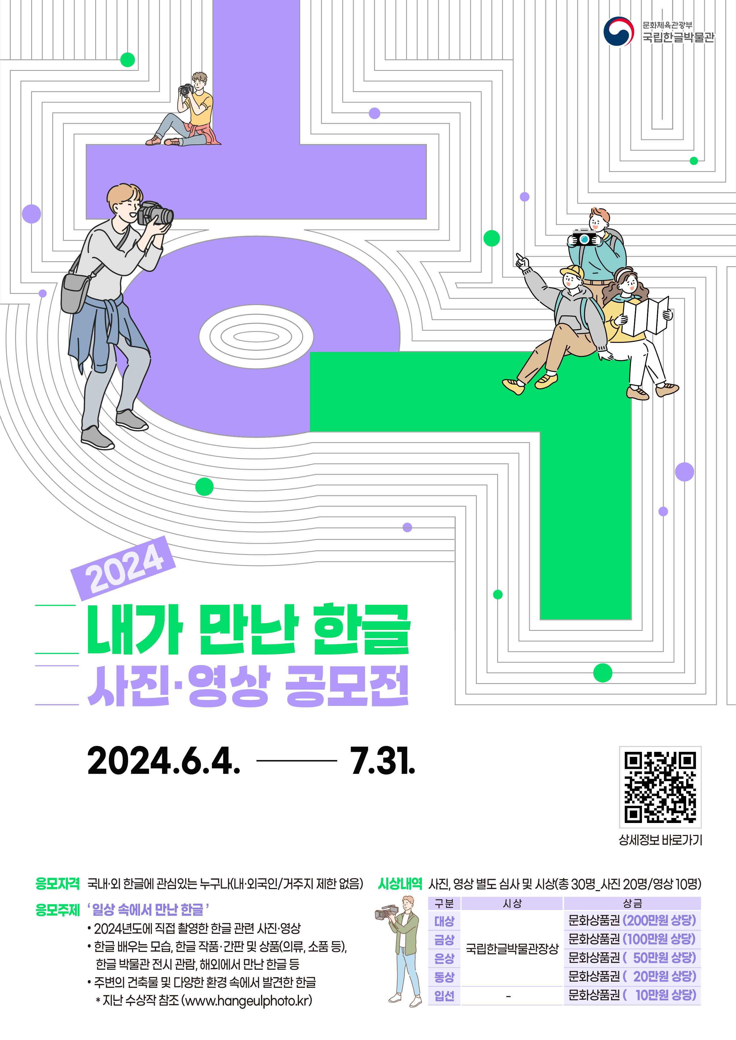 문화체육관광부 국립한글박물관, 2024 내가 만난 한글 사진영상 공모전, 2024.6.4.-7.31. 정보무늬(상세정보 바로가기), 응모자격 : 국내외 한글에 관심있는 누구나(내외국인, 거주지 제한 없음), 응모주제 : 일상 속에서 만난 한글 -2024년도에 직접 촬영한 한글 관련 사진, 영상 -한글 배우는 모습, 한글작품 간판 및 상품(의류, 소품 등), 한글 박물관 전시 관람, 해외에서 만난 한글 등, -주변의 건축물 및 다양한 환경 속에서 발견한 한글, 지난 수상작 참조(www.hangeulphoto.kr), 시상내역 : 사진, 영상 별도 심사 및 시상(총 30명, 사진 20명, 영상 10명), 구분/시상/상금, 대상/국립한글박물관장상/문화상품권(200만원 상당), 금상/국립한글박물관장상/문화상품권(100만원 상당), 은상/국립한글박물관장상/문화상품권(50만원 상당), 동상/국립한글박물관장상/문화상품권(20만원 상당), 입선/문화상품권(10만원 상당)