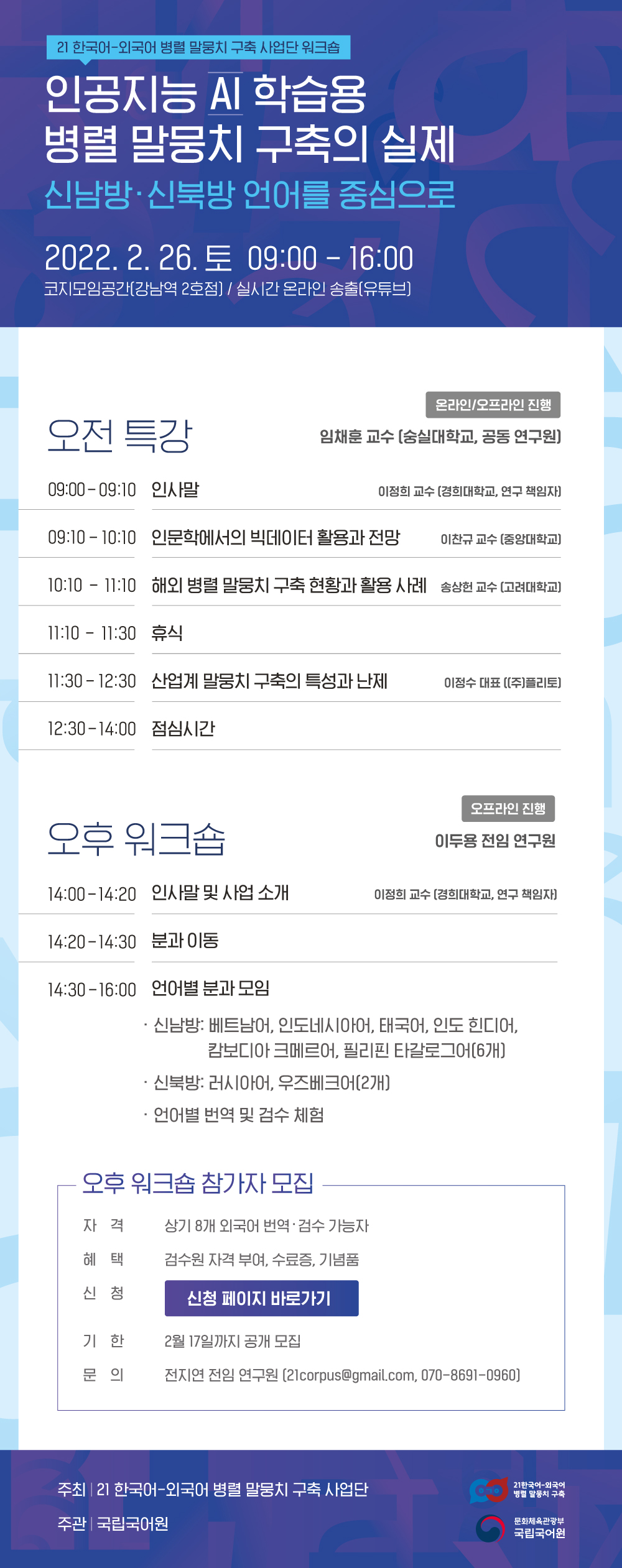 21 한국어-외국어 병렬 말뭉치 구축 사업단 워크숍, 인공지능 AI 학습용 병렬 말뭉치 구축의 실제, 신남방&middot;신북방 언어를 중심으로, 2022.2.26.토 09:00-16:00 코지모임공간(강남역 2호점)/실시간 온라인 송출(유튜브), 오전 특강(온라인/오프라인 진행) 임재훈 교수(숭실대학교, 공동 연구원), 09:00-09:10 인사말 이정희 교수(경희대학교, 연구 책임자), 09:10-10:10 인문학에서의 빅데이터 활용과 전망 이찬규 교수(중앙대학교), 10:10-11:10 해외 병렬 말뭉치 구축 현황과 활용 사례 송상헌 교수(고려대학교), 11:10-11:30 휴식, 11:30-12:30 산업계 말뭉치 구축의 특성과 난제 이정수 대표((주) 플리토), 12:30-14:00 점심시간, 오후 워크숍(오프라인 진행) 이도용 전임 연구원, 14:00-14:20 인사말 및 사업 소개 이정희 교수(경희대학교, 연구 책임자), 14:20-14:30 분과 이동, 14:30-16:00 언어별 분과 모임, 신남방-베트남어, 인도네시아어, 태국어, 인도 힌디어, 캄보디아 크메르어, 필리핀 타갈로그어(6개), 신북방-러시아어, 우즈베크어(2개), 언어별 번역 및 검수 체험, -오후 워크숍 참가자 모집, 자격: 상기 8개 외국어 번역검수 가능자, 혜택: 검수원 자격 부여, 수료증, 기념품, 신청: 신청 페이지 바로가기, 기한: 2월 17일까지 공개 모집, 문의:전지연 전임 연구원(21corpus@gmail.com, 070-8691-0960), 주최: 21 한국어-외국어 병렬 말뭉치 구축 사업단, 21 한국어-외국어 병렬 말뭉치 구축, 주관: 국립국어원, 문화체육관광부 국립국어원