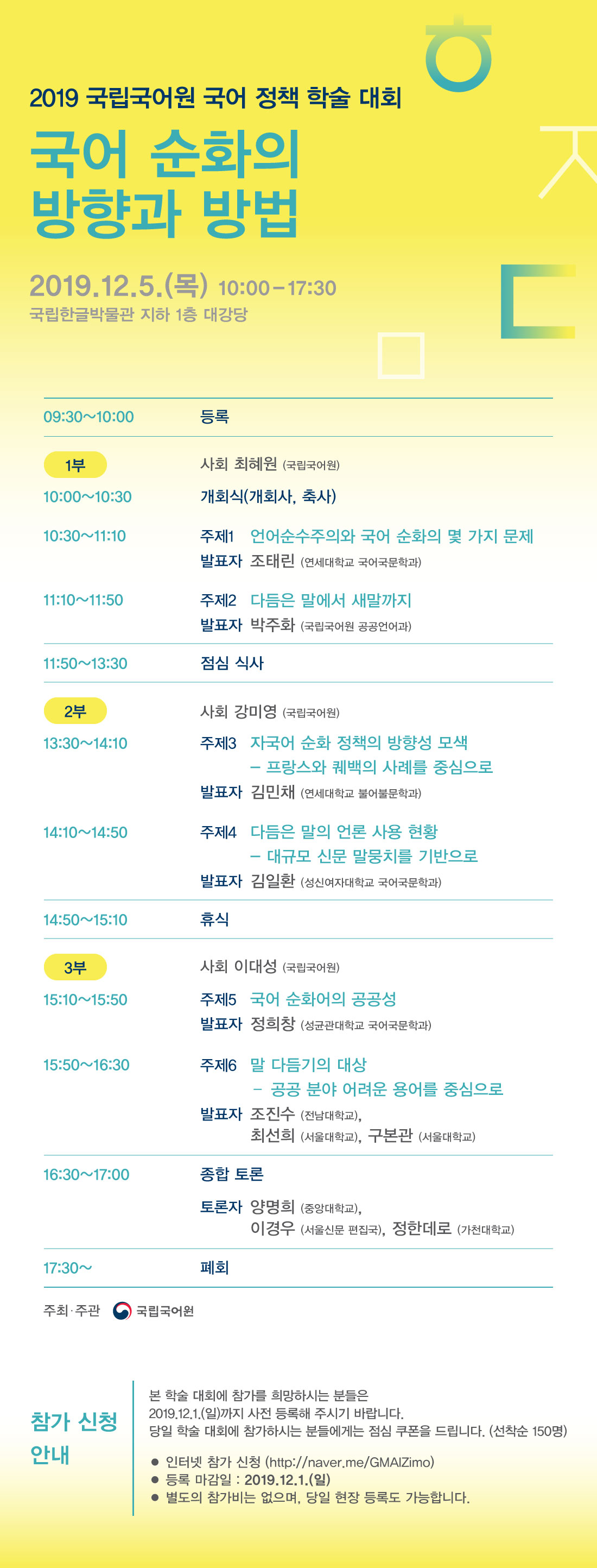 2019 국립국어원 국어 정책 학술 대회 국어 순화의 방향과 방법 2019.12.5.(목) 10:00-17:30 국립한글박물관 지하1층 대강당
09:30~10:00 등록 
1부 사회 최혜원(국립국어원)/ 10:00~10:30 개회식(개회사, 축사)/ 10:30~11:10 주제1 언어순수주의와 국어 순화의 몇 가지 문제 발표자 조태린(연세대학교 국어국문학과)/ 11:10~11:50 주제2 다듬은 말에서 새말까지 발표자 박주화(국립국어원 공공언어과)/11:0~13:30 점심 식사/ 2부 사회 강미영(국립국어원)/ 13:30~14:10 주제3 자국어 순화 정책의 방향성 모색-프랑스와 퀘백의 사례를 중심으로 발표자 김민채(연세대학교 불어불문학과)/ 14:10~14:50 주제4 다듬은 말의 언론 사용 현황-대규모 신문 말뭉치를 기반으로 발표자 김일환(성신여자대학교 국어국문학과)/ 14:50~15:10 휴식/ 3부 15:10~15:50 주제5 국어 순화어의 공공성 발표자 정희창(성균관대학교 국어국문학과)/ 15:50~16:30 주제6 말 다듬기의 대상-공공 분야 어려운 용어를 중심으로 발표자 조진수(전남대학교), 최선희(서울대학교), 구본관(서울대학교)/ 16:30~17:00 종합 토론 토론자 양명희(중앙대학교), 이경우(서울신문 편집국), 정한데로(가천대학교)/ 17:30~ 폐회/ 주최, 주관 (정부로고) 국립국어원/
참가 신청 안내 본 학술 대회에 참가를 희망하시는 분들은 2019.12.1.(일)까지 사전 등록해 주시기 바랍니다. 당일 학술 대회에 참가하시는 분들에게는 점심 쿠폰을 드립니다.(선착순 150명)
-인터넷 참가 신청(http://naver.com/GMAIZimo)
-등록 마감일: 2019.12.1.(일)
-별도의 참가비는 없으며, 당일 현장 등록도 가능합니다.